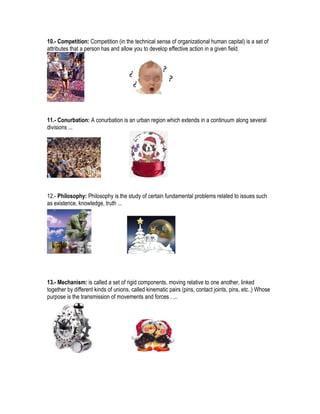 10.- Competition: Competition (in the technical sense of organizational human capital) is a set of
attributes that a person has and allow you to develop effective action in a given field.




11.- Conurbation: A conurbation is an urban region which extends in a continuum along several
divisions ...




12.- Philosophy: Philosophy is the study of certain fundamental problems related to issues such
as existence, knowledge, truth ...




13.- Mechanism: is called a set of rigid components, moving relative to one another, linked
together by different kinds of unions, called kinematic pairs (pins, contact joints, pins, etc..) Whose
purpose is the transmission of movements and forces . ...
 