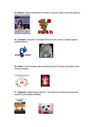 14.- Effective: Ability to achieve what is intended, in economy, ability to meet their objectives;
ability of an individual ...




15.- Evaluation: Evaluation of knowledge that occurs over a person or situation based on
verifiable evidence




16.- Powers: set of knowledge, skills and behaviors that form the basis of all modern human
resource processes. ...




17.- Disgraced: disgraced augurs bad luck. - View disgraced indicates that someone else
succeed in overcoming the difficulties.
 