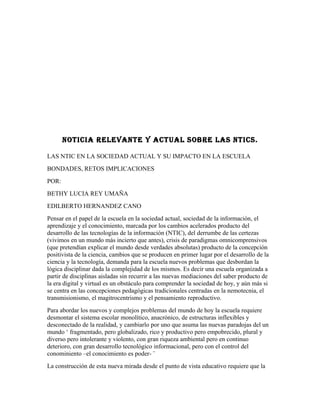 NOTICIA RELEVANTE Y ACTUAL SOBRE LAS NTICS.

LAS NTIC EN LA SOCIEDAD ACTUAL Y SU IMPACTO EN LA ESCUELA
BONDADES, RETOS IMPLICACIONES
POR:
BETHY LUCIA REY UMAÑA
EDILBERTO HERNANDEZ CANO
Pensar en el papel de la escuela en la sociedad actual, sociedad de la información, el
aprendizaje y el conocimiento, marcada por los cambios acelerados producto del
desarrollo de las tecnologías de la información (NTIC), del derrumbe de las certezas
(vivimos en un mundo más incierto que antes), crisis de paradigmas omnicomprensivos
(que pretendían explicar el mundo desde verdades absolutas) producto de la concepción
positivista de la ciencia, cambios que se producen en primer lugar por el desarrollo de la
ciencia y la tecnología, demanda para la escuela nuevos problemas que desbordan la
lógica disciplinar dada la complejidad de los mismos. Es decir una escuela organizada a
partir de disciplinas aisladas sin recurrir a las nuevas mediaciones del saber producto de
la era digital y virtual es un obstáculo para comprender la sociedad de hoy, y aún más si
se centra en las concepciones pedagógicas tradicionales centradas en la nemotecnia, el
transmisionismo, el magitrocentrismo y el pensamiento reproductivo.
Para abordar los nuevos y complejos problemas del mundo de hoy la escuela requiere
desmontar el sistema escolar monolítico, anacrónico, de estructuras inflexibles y
desconectado de la realidad, y cambiarlo por uno que asuma las nuevas paradojas del un
mundo ‘ fragmentado, pero globalizado, rico y productivo pero empobrecido, plural y
diverso pero intolerante y violento, con gran riqueza ambiental pero en continuo
deterioro, con gran desarrollo tecnológico informacional, pero con el control del
conominiento –el conocimiento es poder- ¨
La construcción de esta nueva mirada desde el punto de vista educativo requiere que la
 