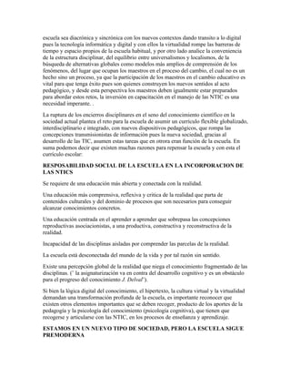 escuela sea diacrónica y sincrónica con los nuevos contextos dando transito a lo digital
pues la tecnología informática y digital y con ellos la virtualidad rompe las barreras de
tiempo y espacio propios de la escuela habitual, y por otro lado analice la conveniencia
de la estructura disciplinar, del equilibrio entre universalismos y localismos, de la
búsqueda de alternativas globales como modelos más amplios de comprensión de los
fenómenos, del lugar que ocupan los maestros en el proceso del cambio, el cual no es un
hecho sino un proceso, ya que la participación de los maestros en el cambio educativo es
vital para que tenga éxito pues son quienes construyen los nuevos sentidos al acto
pedagógico, y desde esta perspectiva los maestros deben igualmente estar preparados
para abordar estos retos, la inversión en capacitación en el manejo de las NTIC es una
necesidad imperante. .
La ruptura de los encierros disciplinares en el seno del conocimiento científico en la
sociedad actual plantea el reto para la escuela de asumir un currículo flexible globalizado,
interdisciplinario e integrado, con nuevos dispositivos pedagógicos, que rompa las
concepciones transmisionistas de información pues la nueva sociedad, gracias al
desarrollo de las TIC, asumen estas tareas que en otrora eran función de la escuela. En
suma podemos decir que existen muchas razones para repensar la escuela y con esta el
currículo escolar:
RESPOSABILIDAD SOCIAL DE LA ESCUELA EN LA INCORPORACION DE
LAS NTICS
Se requiere de una educación más abierta y conectada con la realidad.
Una educación más comprensiva, reflexiva y critica de la realidad que parta de
contenidos culturales y del dominio de procesos que son necesarios para conseguir
alcanzar conocimientos concretos.
Una educación centrada en el aprender a aprender que sobrepasa las concepciones
reproductivas asociacionistas, a una productiva, constructiva y reconstructiva de la
realidad.
Incapacidad de las disciplinas aisladas por comprender las parcelas de la realidad.
La escuela está desconectada del mundo de la vida y por tal razón sin sentido.
Existe una percepción global de la realidad que niega el conocimiento fragmentado de las
disciplinas. (¨ la asignaturización va en contra del desarrollo cognitivo y es un obstáculo
para el progreso del conocimiento J. Delval¨).
Si bien la lógica digital del conocimiento, el hipertexto, la cultura virtual y la virtualidad
demandan una transformación profunda de la escuela, es importante reconocer que
existen otros elementos importantes que se deben recoger, producto de los aportes de la
pedagogía y la psicología del conocimiento (psicología cognitiva), que tienen que
recogerse y articularse con las NTIC, en los procesos de enseñanza y aprendizaje.
ESTAMOS EN UN NUEVO TIPO DE SOCIEDAD, PERO LA ESCUELA SIGUE
PREMODERNA
 