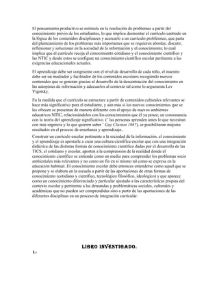 El pensamiento productivo se estimula en la resolución de problemas a partir del
conocimiento previo de los estudiantes, lo que implica desmontar el currículo centrado en
la lógica de los contenidos disciplinares y acercarlo a un currículo problémico, que parta
del planteamiento de los problemas más importantes que se requieren abordar, discutir,
reflexionar y solucionar en la sociedad de la información y el conocimiento; lo cual
implica que el currículo recoja el conocimiento cotidiano y el conocimiento científico y
las NTIC y desde estos se configure un conocimiento científico escolar pertinente a las
exigencias educacionales actuales.
El aprendizaje debe ser congruente con el nivel de desarrollo de cada niño, el maestro
debe ser un mediador y facilitador de los contenidos escolares recogiendo nuevos
contenidos que se generan gracias al desarrollo de la descentración del conocimiento en
las autopistas de información y adecuarlos al contexto tal como lo argumenta Lev
Vigotsky.
En la medida que el currículo se estructure a partir de contenidos culturales relevantes se
hace más significativo para el estudiante, y aún más si los nuevos conocimientos que se
les ofrecen se presentan de manera diferente con el apoyo de nuevos ambientes
educativos NTIC, relacionándolos con los conocimientos que él ya posee; en consonancia
con la teoría del aprendizaje significativo. (¨ las personas aprenden antes lo que necesitan
con más urgencia y lo que quieren saber ¨ Guy Claxton 1987), se posibilitaran mejores
resultados en el proceso de enseñanza y aprendizaje..
Construir un currículo escolar pertinente a la sociedad de la información, el conocimiento
y el aprendizaje es apostarle a crear una cultura científica escolar que con una integración
didáctica de las distintas formas de conocimiento científico dadas por el desarrollo de las
TICS, el cotidiano y escolar, aporten a la comprensión de la realidad donde el
conocimiento científico se entiende como un medio para comprender los problemas socio
ambientales más relevantes y no como un fin en si mismo tal como se expresa en la
educación habitual. El conocimiento escolar debe entonces entenderse como aquel que se
propone y se elabora en la escuela a partir de las aportaciones de otras formas de
conocimiento (cotidiano y científico, tecnológico filosófico, ideológico) y que aparece
como un conocimiento diferenciado y particular ajustado a las características propias del
contexto escolar y pertinente a las demandas y problemáticas sociales, culturales y
académicas que no pueden ser comprendidas sino a partir de las aportaciones de las
diferentes disciplinas en un proceso de integración curricular.




                             LIBRO INVESTIGADO.
1.-
 