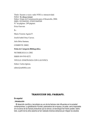 Título: Secreto a voces: radio NTICs e interactividad.
Editor: W. Bruce Girard.
Editor: Grupo de Comunicación para el Desarrollo, 2004.
ISBN: 9253049502, 9789253049509
N.º de páginas: 249 páginas.
Erica Guevara
2.-
Maria Victoria Aguiar P.
Josefa Isabel frray Cuevas.
Julio Brito Santana.
COMBYTE 20002.
Ficha de Categoria Bibliografica.
NETBIBLIO,S.I.A 2002
ISBSN 89-9745-0272
TITULO: ENSEÑANZA CON LAS NTICS.
Editor: Carlos Iglesia.
editor@netbiblio.com




                          TRADUCCION DEL PARRAFO.
En español
. Introducción
   El desarrollo científico y tecnológico es uno de los factores más influyentes en la sociedad
contemporánea. La globalización mundial, polarizadora de la riqueza y el poder, sería impensable
sin el avance de las fuerzas productivas que la ciencia y la tecnología han hecho posible. Sobre
todo, a partir de los años sesenta se han realizado diversos esfuerzos por integrar los estudios
 