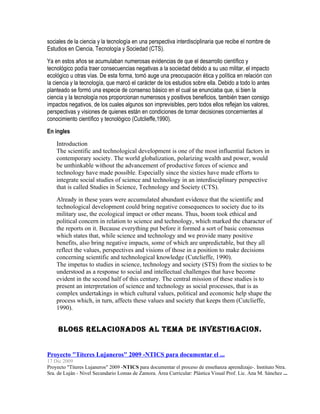 sociales de la ciencia y la tecnología en una perspectiva interdisciplinaria que recibe el nombre de
Estudios en Ciencia, Tecnología y Sociedad (CTS).
Ya en estos años se acumulaban numerosas evidencias de que el desarrollo científico y
tecnológico podía traer consecuencias negativas a la sociedad debido a su uso militar, el impacto
ecológico u otras vías. De esta forma, tomó auge una preocupación ética y política en relación con
la ciencia y la tecnología, que marcó el carácter de los estudios sobre ella. Debido a todo lo antes
planteado se formó una especie de consenso básico en el cual se enunciaba que, si bien la
ciencia y la tecnología nos proporcionan numerosos y positivos beneficios, también traen consigo
impactos negativos, de los cuales algunos son imprevisibles, pero todos ellos reflejan los valores,
perspectivas y visiones de quienes están en condiciones de tomar decisiones concernientes al
conocimiento científico y tecnológico (Cutclieffe,1990).
En ingles
    Introduction
    The scientific and technological development is one of the most influential factors in
    contemporary society. The world globalization, polarizing wealth and power, would
    be unthinkable without the advancement of productive forces of science and
    technology have made possible. Especially since the sixties have made efforts to
    integrate social studies of science and technology in an interdisciplinary perspective
    that is called Studies in Science, Technology and Society (CTS).
    Already in these years were accumulated abundant evidence that the scientific and
    technological development could bring negative consequences to society due to its
    military use, the ecological impact or other means. Thus, boom took ethical and
    political concern in relation to science and technology, which marked the character of
    the reports on it. Because everything put before it formed a sort of basic consensus
    which states that, while science and technology and we provide many positive
    benefits, also bring negative impacts, some of which are unpredictable, but they all
    reflect the values, perspectives and visions of those in a position to make decisions
    concerning scientific and technological knowledge (Cutclieffe, 1990).
    The impetus to studies in science, technology and society (STS) from the sixties to be
    understood as a response to social and intellectual challenges that have become
    evident in the second half of this century. The central mission of these studies is to
    present an interpretation of science and technology as social processes, that is as
    complex undertakings in which cultural values, political and economic help shape the
    process which, in turn, affects these values and society that keeps them (Cutclieffe,
    1990).


     BLOGS RELACIONADOS AL TEMA DE INVESTIGACION.


Proyecto "Títeres Lujaneros" 2009 -NTICS para documentar el ...
17 Dic 2009
Proyecto "Títeres Lujaneros" 2009 -NTICS para documentar el proceso de enseñanza aprendizaje-. Instituto Ntra.
Sra. de Luján - Nivel Secundario Lomas de Zamora. Área Curricular: Plástica Visual Prof. Lic. Ana M. Sánchez ...
 