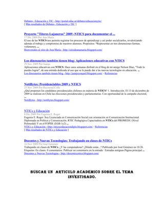 Debates : Educación y TIC - http://portal.educ.ar/debates/educacionytic/
[ Más resultados de Debates : Educación y TIC ]


Proyecto "Títeres Lujaneros" 2009 -NTICS para documentar el ...
17 Dic 2009 Por Ana María
El uso de las NTICS nos permite registrar los procesos de aprendizaje y así poder socializarlos, revalorizando
además el trabajo y compromiso de nuestros alumnos. Propósitos: *Representar en tres dimensiones formas,
volúmenes, ...
Bienvenidos al sitio de Ana María - http://sitiodeanamaria.blogspot.com/



Los dinosaurios también tienen blog: Aplicaciones educativas con NTICS
29 Nov 2009 Por Juanjo
Aplicaciones educativas con NTICS. Hace unos semanas disfruté en el blog de mi amigo Nelson Díaz, "Todo lo
puedes lograr", de una entrada dedicada al uso que se le puede dar a las nuevas tecnologías en educación. ...
Los dinosaurios también tienen blog - http://juanjoyraquel.blogspot.com/ - Referencias



NotiBytes: Presidenciables 2009 y NTICS
25 Nov 2009 Por Raymond Colle
¿Qué proponen los candidatos presidenciales chilenos en materia de NTICS? 1. Introducción. El 13 de diciembre de
2009 se realizan en Chile las elecciones presidenciales y parlamentarias. Con oportunidad de la campaña electoral,
...
NotiBytes - http://notibytes.blogspot.com/



NTICs y Educación
8 Dic 2009 Por Eugenia E. Roger
Eugenia E. Roger: Soy Licenciada en Comunicación Social con orientación en Comunicación Institucional.
Diplomada en Política y Comunicación. RTIC Pedagógica Capacitadora en NTICs del PROMEDU (Nivel
Polimodal) Y en el FOPIIE (EGB 1y2) ...
NTICs y Educación - http://nticsyeducaciondiplo.blogspot.com/ - Referencias
[ Más resultados de NTICs y Educación ]



Docentes y Nuevas Tecnologias: Trabajando en clases de NTICs
16 Nov 2009 Por José Giménez
Trabajando en clases de NTICs. ¿Y las computadoras? ¿Dónde están...? Publicado por José Giménez en 18:26.
Etiquetas: En clases. 0 comentarios: Publicar un comentario en la entrada · Entradas antiguas Página principal ...
Docentes y Nuevas Tecnologias - http://docentesyntics.blogspot.com/




      BUSCAR UN ARTICULO ACADEMICO SOBRE EL TEMA
                     INVESTIGADO.
 