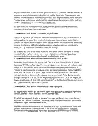 expertos en educación y los especialistas que se reúnen en los congresos sobre estos temas, se
encuentran a menudo totalmente desligados de la realidad de las aulas. Sus propuestas, aún
estando bien elaboradas, no acaban calando en el día a día del profesorado que ante las nuevas
“modas”, acaba por tener una opinión más bien escéptica, cuando no negativa, de los continuos
cambios estructurales y de nomenclatura psicopedagógica.

En gran medida, las nuevas propuestas, leyes y medidas, planteadas con buena intención,
acarrean un buen número de contradicciones.

1ª CONTRADICCIÓN. Mejores condiciones, mayor fracaso

Siempre se argumentó que las causas del fracaso escolar residían en la pobreza de medios, la
aglomeración en las aulas, libros y metodología aburridos, etc, pero hoy día las condiciones
actuales son mejores: hay más medios, menos ratio de alumnos por aula, libros más atractivos y
con una elevada carga gráfica, la metodología es más activa (por desgracia no en todos los
casos),etc… , y sin embargo la sensación de fracaso es mayor.

La causa no está tanto en los medios materiales como en los cambios de valores de nuestra
sociedad, la baja implicación de los padres en la educación de sus hijos y el desánimo y
acomodamiento de cierta parte del profesorado ante la situación actual.
2ª CONTRADICCIÓN. Más contenidos en ciencia, menos horas lectivas

Los nuevos descubrimientos, los avances de la Ciencia en estas últimas décadas, la nuevas
tendencias CTS (Ciencia Tecnología Sociedad) en educación que dan valor a la implicación de la
ciencia en la vida cotidiana, hacen que el currículo de ciencias haya engrosado respecto al
“clásico” de los años sesenta. Sin embargo en los últimos planes de estudio (tanto en la LOGSE
como en la LOCE como en la actual LOE) el número de horas dedicadas a la ciencia en el
calendario escolar ha disminuido. Para agravar el panorama, tanto la Física-Química como la
Biología-Geología de 4º de ESO no son obligatorias (el panorama de la LOCE aún era peor, se
llevaba la optatividad a 3º de la ESO) y en el curso de 2º de Bachillerato de Ciencias, se lo crean o
no… ¡las Matemáticas y la Física son optativas!

3ª CONTRADICCIÓN. Nuevas “competencias”, todo sigue igual

La Unión Europea propone que los alumnos logren unos objetivos muy ambiciosos: Aprender a
conocer, aprender a hacer, aprender a convivir, aprender a ser.

En la LOE se recoge esta filosofía en forma de" competencias básicas": comprensión lectora,
expresión oral y escrita, competencia científico-tecnológica, comprensión artística y audiovisual,
competencia digital, competencia ético-cívica,....
Pero formular filosofías hermosas no vale de nada si no se logra algún mecanismo para que el
profesor las incorpore a su quehacer diario. Y uno de los más eficaces sería la evaluación
concreta de dichas competencias, algo que por desgracia no se contempla por el momento.
 