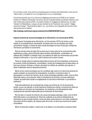 Si no se lleva a cabo, la ley será muy progresista pero la mayoría del profesorado lo verá como la
“última moda” y no calará en ni en su programación ni en su metodología.
Convendría recordar que en los inicios de la Reforma promovida por el PSOE en los ochenta
existían los "Objetivos Generales" que tenían que ser evaluados desde las distintas materias y que
eran la llave para superar la ESO. Los padres recibían en el boletín de calificaciones, las notas
"clásicas" de Matemáticas, Lengua, etc pero también las de "Expresión oral y escrita", "Hábito
racional de trabajo", "Razonamiento lógico", etc , que ofrecían una radiografía del alumno mucho
más precisa que la habitual.
http://weblogs.madrimasd.org/secundaria/archive/2006/06/08/28910.aspx


Impacto social de las nuevas tecnologías de la información y la comunicación (NTIC)
   Las Nuevas Tecnologías de la Información y la Comunicación (NTIC) han tenido un gran
impacto en la sociedad actual. Actualmente, los países más ricos son aquellos que mayor
conocimiento manejan y a través de estas nuevas tecnologías se hace circular gran cantidad de
información que facilitan el conocimiento.
   Para los primeros años del siglo XXI se prevé que la mayor parte de los conocimientos estén
registrados en cintas y discos formando bases de datos automatizadas. La telemática, los
sistemas MULTI-MEDIA, la realidad virtual y los sistemas de redes son herramientas que permiten
manejar la información y, hoy en día, están al alcance de la cultura humana.
   Tienen la ventaja sobre los sistemas tradicionales de poner de forma instantánea, al alcance de
los usuarios, fondos de bibliotecas, universidades y centros de investigaciones de todas partes, sin
tener que moverse. El tiempo y el dinero ahorrados son difíciles de cuantificar pero ejercen un
efecto multiplicador sobre la capacidad productiva.
   Dentro de las nuevas tecnologías que han constituido algo nuevo en la vida de las personas de
nuestra sociedad, se encuentran las computadoras, el escáner, la impresora Láser, la
fotocopiadora, la creación de Internet y de las nuevas tecnologías aplicadas a ellas, como la Word
Wide Web (www) y sus protocolos Telnet, la transferencia de archivos y el correo electrónico.
También se puede hacer alusión a la digitalización de casi toda la información, lo que facilita su
publicación.
  Toda esta sofisticación de la sociedad trae consigo que la forma de vivir de las personas
cambie, ya que -por ejemplo- el correo electrónico sustituye las charlas y la escritura de cartas por
correo postal; por otra parte, las computadoras, las impresoras y las fotocopiadoras están
sustituyendo las imprentas tradicionales para la producción de documentos.
   Por otro lado, la creación de Internet y las nuevas tecnologías aplicadas a ellas, como la Word
Wide Web (www) y sus protocolos de Telnet han sustituido ya los archivos bibliotecarios de
información ya que se puede acceder a través de estas nuevas técnicas a una mayor cantidad de
información de forma rápida y de cualquier parte del mundo, sin tener que movernos de nuestra
computadora.
  Dentro de toda esta vorágine, nuestro país no se detiene y ha comenzado un proyecto donde
 