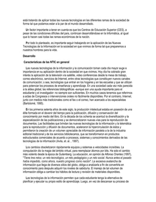 está tratando de aplicar todas las nuevas tecnologías en las diferentes ramas de la sociedad de
forma tal que podamos estar a la par de el mundo desarrollado.
  Un factor importante a tener en cuenta es que los Centros de Educación Superior (CES), a
pesar de las condiciones difíciles del país, continúan desarrollándose en la Informática, al igual
que lo hacen casi todas las ramas económicas de la nación.
  Por todo lo planteado, es importante seguir trabajando en la aplicación de las Nuevas
Tecnologías de la Información en la sociedad en que vivimos de forma tal que preparemos a
nuestros hombres para la vida.
Desarrollo
Características de las NTIC en general
   Las nuevas tecnologías de la información y la comunicación toman cada día mayor auge e
importancia en su aplicación dentro de la sociedad en que vivimos. Hoy día ha cobrado gran
interés la aplicación de la televisión vía satélite, video conferencias desde la mesa de trabajo,
correo electrónico, servicios de Internet, entre otras tecnologías que constituyen nuevos canales
de comunicación; o sea, tecnologías que entran en los hogares y en las escuelas y que se utilizan
para potenciar los procesos de enseñanza y aprendizaje. En una sociedad cada vez más parecida
a la aldea global, las referencias bibliográficas -aunque son una ayuda importante para el
estudiante y el investigador- no siempre son suficientes. En muchos casos tenemos que referirnos
a actas de Congresos o intervenciones orales no fácilmente disponibles. Por el contrario, Internet,
junto con medios más tradicionales como el fax o el correo, han acercado a los especialistas
(Bartolomé, 1995).
   En los primeros setenta años de este siglo, la producción intelectual estaba en posesión de una
élite formada en el devenir del tiempo para la publicación, difusión y conservación del
conocimiento por medio del libro. En la década de los ochenta se acentuó la diversificación y la
especialización de las publicaciones y se democratizaron nuevas vías para la reproducción de
documentos. Las facilidades que brindan las nuevas tecnologías de la información y la telemática
para la reproducción y difusión de documentos, aceleraron la hipercirculación de éstos y
permitieron la creación de un volumen apreciable de información paralela a la de la industria
editorial tradicional y de los servicios bibliotecarios, que se transformaron en productos
estructurados comerciales de acuerdo a procesos, sistemas y conocimientos derivados de las
tecnologías de la información (Avila, et. al. , 1997).
   Los cambios obsoletizaron rápidamente equipos y sistemas a velocidades increíbles. La
computación dio la magia del ámbito virtual, para reemplazar átomos por bits. Ha sido el cambio
más violento desde la época de Gutemberg. La educación, en opinión de Alfonso Orantes (1997),
"Tiene tres retos: un reto tecnológico, un reto pedagógico y un reto social. Nunca antes el pasado
había impedido, como ahora, nuestro progreso como nación". La excesiva avalancha de
información que llega de diversos sitios del globo, obliga a analizarla a fin de convertirla en
conocimiento para después adquirir los niveles de sabiduría. El manejo de tal volumen de
información obliga a cambiar los hábitos de lectura y revisión de materiales disponibles.
   Las tecnologías de la información permiten que cada estudiante tenga la alternativa de
planificar y ejecutar su propio estilo de aprendizaje. Luego, en vez de descansar su proceso de
 
