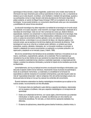 aprendizaje en libros de texto y clases magistrales, puede tomar como modelo otras fuentes de
información de mayor dinamismo para continuar aprendiendo el resto de su vida. Lo importante es
destacar que en esta situación, el profesor, como facilitador o mediador del aprendizaje, ayudará a
sus participantes a tomar la mejor decisión ante tanta abundancia de información disponible. El
peligro existente, en opinión de Miguel Casas Armengol (1997) en la ampliación de las nuevas
tecnologías, "es que puede tenderse a un consumismo desenfrenado antes que a las necesidades
y posibilidades de nuevas formas educativas".
   La educación tecnológica hoy debe responder a la realidad de la tecnología en el mundo actual.
Es importante -en el plano educativo- evitar transmitir una imagen distorsionada o idealizada de la
naturaleza de la tecnología. Cada vez son más numerosas las voces que, desde la literatura
especializada, reclaman una comprensión no reduccionista de la naturaleza de la tecnología. Esta
no puede seguir siendo entendida de un modo intelectualista o artefactual, es decir, únicamente
como un cuerpo de conocimiento científico aplicado o como una colección de artefactos y
procesos técnicos. La tecnología no es una colección de ideas o de máquinas sujetas a una
evolución propia, que se exprese en los términos objetivos del incremento de eficiencia. Toda
tecnología es lo que es en virtud de un contexto social, definitorio, un contexto que incluye
productores, usuarios, afectados, interesados, etc. La innovación constituye, en principio, la
creación o adaptación de nuevos conocimientos y su aplicación a un proceso productivo, con
repercusión y aceptación en el mercado (López y Valenti, 1999).
   Una de las características más llamativas de las sociedades modernas e innovadoras es el uso
masivo, coordinado y, especialmente, aplicado, de la creatividad. Pero la creatividad que
necesitamos hoy es bien distinta de la que caracterizó los desarrollos tecnológicos del pasado.
Hoy se necesita la creatividad de tipo colectiva o creatividad organizada. La organizada permite
integrar y canalizar los esfuerzos individuales y aumentar el impacto de los resultados que de ella
se desprenden.
   Lamentablemente, aún hoy es habitual encontrar una educación tecnológica individualista y que
descuida el aspecto creativo de los individuos, mecanizando incluso el proceso de aprendizaje a
través de la asimilación memorística. La creatividad y la versatilidad en la formación de
especialistas es además necesaria en la sociedad contemporánea, pues ésta requiere cada vez
más de "especialistas temporales", dado el vertiginoso ritmo del cambio tecnológico actual y los
breves períodos de tiempo en los que hoy caducan los contenidos del conocimiento.
  Cuando intentamos sistematizar los diseños metodológicos innovadores que se aplican en los
nuevos canales, nos encontramos con tres dificultades:
     El principal criterio de clasificación suele referirse a aspectos tecnológicos, relacionadas
      con los equipos o el software, más que a aspectos metodológicos o a concepciones del
      aprendizaje.
     Existe una multiplicidad de términos, con nuevas siglas y denominaciones que pretenden
      individualizar un diseño cuando, en realidad, las diferencias con otros diseños son
      meramente anecdóticas. Por otro lado, un mismo término representa realidades muy
      diferentes.
     El abanico de aplicaciones y desarrollos genera diseños fronterizos y diseños mixtos, lo
 