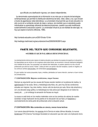 que dificulta una clasificación rigurosa, con clases independientes.
   La denominada superautopista de la información no es más que un conjunto de tecnologías
contemporáneas que permiten la distribución electrónica de texto, video, datos y voz, que circulan
a través de gigantescas redes telemáticas. La universidad virtual permite que el acto educativo no
sólo ocurra en un ambiente cerrado de clase o campus, sino también que un estudiante pueda
individualizar su aprendizaje utilizando las telecomunicaciones, cuestión que está modificando
sustancialmente la educación superior. La universidad virtual es ya una realidad de este siglo; no
hay que esperar el próximo (Miranda, 1996).


http://contexto-educativo.com.ar/2001/5/nota-10.htm
http://weblogs.madrimasd.org/secundaria/archive/2006/06/08/28910.aspx



         PARTE DEL TEXTO QUE CONSIDERE RELEVANTE.
                  •SUBRRAYAR 20 PALABRAS DESCONOCIDAS.


Los planteamientos teóricos para mejorar el sistema educativo que plantean los equipos de expertos en educación y
los especialistas que se reúnen en los congresos sobre estos temas, se encuentran a menudo totalmente desligados
de la realidad de las aulas. Sus propuestas, aún estando bien elaboradas, no acaban calando en el día a día del
profesorado que ante las nuevas “modas”, acaba por tener una opinión más bien escéptica, cuando no negativa, de
los continuos cambios estructurales y de nomenclatura psicopedagógica.

En gran medida, las nuevas propuestas, leyes y medidas, planteadas con buena intención, acarrean un buen número
de contradicciones.

1ª CONTRADICCIÓN. Mejores condiciones, mayor fracaso

Siempre se argumentó que las causas del fracaso escolar residían en la pobreza de medios, la
aglomeración en las aulas, libros y metodología aburridos, etc, pero hoy día las condiciones
actuales son mejores: hay más medios, menos ratio de alumnos por aula, libros más atractivos y
con una elevada carga gráfica, la metodología es más activa (por desgracia no en todos los
casos),etc… , y sin embargo la sensación de fracaso es mayor.

La causa no está tanto en los medios materiales como en los cambios de valores de nuestra
sociedad, la baja implicación de los padres en la educación de sus hijos y el desánimo y
acomodamiento de cierta parte del profesorado ante la situación actual.


2ª CONTRADICCIÓN. Más contenidos en ciencia, menos horas lectivas

Los nuevos descubrimientos, los avances de la Ciencia en estas últimas décadas, la nuevas
tendencias CTS (Ciencia Tecnología Sociedad) en educación que dan valor a la implicación de la
 