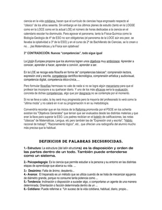 ciencia en la vida cotidiana, hacen que el currículo de ciencias haya engrosado respecto al
“clásico” de los años sesenta. Sin embargo en los últimos planes de estudio (tanto en la LOGSE
como en la LOCE como en la actual LOE) el número de horas dedicadas a la ciencia en el
calendario escolar ha disminuido. Para agravar el panorama, tanto la Física-Química como la
Biología-Geología de 4º de ESO no son obligatorias (el panorama de la LOCE aún era peor, se
llevaba la optatividad a 3º de la ESO) y en el curso de 2º de Bachillerato de Ciencias, se lo crean o
no… ¡las Matemáticas y la Física son optativas!

3° CONTRADICCIÓN. Nuevas “competencias”, todo sigue igual

La Unión Europea propone que los alumnos logren unos objetivos muy ambiciosos: Aprender a
conocer, aprender a hacer, aprender a convivir, aprender a ser.

En la LOE se recoge esta filosofía en forma de" competencias básicas": comprensión lectora,
expresión oral y escrita, competencia científico-tecnológica, comprensión artística y audiovisual,
competencia digital, competencia ético-cívica,....
Pero formular filosofías hermosas no vale de nada si no se logra algún mecanismo para que el
profesor las incorpore a su quehacer diario. Y uno de los más eficaces sería la evaluación
concreta de dichas competencias, algo que por desgracia no se contempla por el momento.
Si no se lleva a cabo, la ley será muy progresista pero la mayoría del profesorado lo verá como la
“última moda” y no calará en ni en su programación ni en su metodología.
Convendría recordar que en los inicios de la Reforma promovida por el PSOE en los ochenta
existían los "Objetivos Generales" que tenían que ser evaluados desde las distintas materias y que
eran la llave para superar la ESO. Los padres recibían en el boletín de calificaciones, las notas
"clásicas" de Matemáticas, Lengua, etc pero también las de "Expresión oral y escrita", "Hábito
racional de trabajo", "Razonamiento lógico", etc , que ofrecían una radiografía del alumno mucho
más precisa que la habitual.



             DEFINICION DE PALABRAS DECSONOCIDAS.
1.- Estructura: La estructura (del latín structūra) es la disposición y orden de
las partes dentro de un todo. También puede entenderse
como un sistema.
2.- Psicopedagogia: Es la ciencia que permite estudiar a la persona y su entorno en las distintas
etapas de aprendizaje que abarca su vida. ...
3.- Desánimo: Falta de ânimo; desalento...
4.- Avance: El trepanado es un método que se utiliza cuando de se trata de mecanizar agujeros
de diámetro grande, porque no consume tanta potencia como ...
5.- Tendencia: Inclinación o disposición a suceder algo, o comportarse un agente de una manera
determinada; Orientación o facción determinada dentro de un ...
6.- Cotidiano: Puede referirse a: *Un suceso de la vida cotidiana, habitual, diario, propio...
 