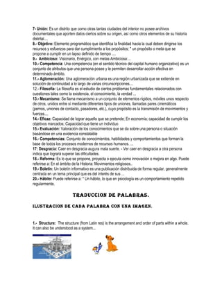 7- Unión: Es un distrito que como otras tantas ciudades del interior no posee archivos
documentales que aporten datos ciertos sobre su origen, así como otros elementos de su historia
distrital....
8.- Objetivo: Elemento programático que identifica la finalidad hacia la cual deben dirigirse los
recursos y esfuerzos para dar cumplimiento a los propósitos; * un propósito o meta que se
propone a cumplir en un lapso definido de tiempo ....
9.- Ambicioso: Visionario, Enérgico, con metas Ambiciosa:...
10.- Competencia: Una competencia (en el sentido técnico del capital humano organizativo) es un
conjunto de atributos que una persona posee y le permiten desarrollar acción efectiva en
determinado ámbito.
11.- Aglomeración: Una aglomeración urbana es una región urbanizada que se extiende en
solución de continuidad a lo largo de varias circunscripciones....
12.- Filosofía: La filosofía es el estudio de ciertos problemas fundamentales relacionados con
cuestiones tales como la existencia, el conocimiento, la verdad ...
13.- Mecanismo: Se llama mecanismo a un conjunto de elementos rígidos, móviles unos respecto
de otros, unidos entre sí mediante diferentes tipos de uniones, llamadas pares cinemáticos
(pernos, uniones de contacto, pasadores, etc.), cuyo propósito es la transmisión de movimientos y
fuerzas....
14.- Eficaz: Capacidad de lograr aquello que se pretende; En economía; capacidad de cumplir los
objetivos marcados; Capacidad que tiene un individuo
15.- Evaluación: Valoración de los conocimientos que se da sobre una persona o situación
basándose en una evidencia constatable
16.- Competencias: Conjunto de conocimientos, habilidades y comportamientos que forman la
base de todos los procesos modernos de recursos humanos. ...
17: Desgracia: Caer en desgracia augura mala suerte. - Ver caer en desgracia a otra persona
indica que logrará superar las dificultades.
18.- Reforma: Es lo que se propone, proyecta o ejecuta como innovación o mejora en algo. Puede
referirse a: En el ámbito de la Historia: Movimientos religiosos..
19.- Boletin: Un boletín informativo es una publicación distribuida de forma regular, generalmente
centrada en un tema principal que es del interés de sus ...
20.- Hábito: Puede referirse a: * Un hábito, lo que en psicología es un comportamiento repetido
regularmente.

                         TRADUCCION DE PALABRAS.

ILUSTRACION DE CADA PALABRA CON UNA IMAGEN.


1.- Structure: The structure (from Latin res) is the arrangement and order of parts within a whole.
It can also be understood as a system...
 