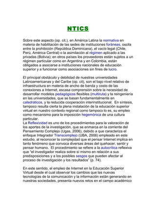 NTICS
Sobre este aspecto (op. cit.), en América Latina la normativa en
materia de habilitación de las sedes de instituciones foráneas, oscila
entre la prohibición (República Dominicana), el vacío legal (Chile,
Perú, América Central) o la asimilación al régimen aplicado a las
privadas (Bolivia); en otros países los proveedores están sujetos a un
régimen particular como en Argentina y en Colombia, están
obligados a asociarse a instituciones nacionales de educación
superior y a funcionar como asociaciones sin fines de lucro.

El principal obstáculo y debilidad de nuestras universidades
Latinoamericanas y del Caribe (op. cit), son el bajo nivel relativo de
infraestructura en materia de ancho de banda y costo de las
conexiones a Internet, escasa comprensión sobre la necesidad de
desarrollar modelos pedagógicos flexibles (multiruta) y la reingeniería
en las universidades, que se basan fundamentalmente en
catedráticos, y la reducida cooperación interinstitucional. En síntesis,
tampoco resulta cierta la plena instalación de la educación superior
virtual en nuestro contexto regional como tampoco lo es, su empleo
como mecanismo para la imposición hegemónica de una cultura
particular.
La Reflexividad es uno de los procedimientos para la valoración de
los aportes de la investigación, que se enmarca en la corriente del
Pensamiento Complejo (Ugas, 2006), debido a que caracteriza el
enfoque Integrador Transcomplejo (UBA, 2006) empleado en este
estudio, al reconocer la complejidad que el pensar Internet implica en
tanto fenómeno que convoca diversas áreas del quehacer, sentir y
pensar humano. El procedimiento se refiere a la autocrítica reflexiva
que “el investigador realiza sobre sí mismo en relación a sus
predisposiciones y a los posibles sesgos que pueden afectar al
proceso de investigación y los resultados” (p. 74).

En este sentido, el empleo de Internet en la Educación Superior
Virtual desde el cual observar los cambios que las nuevas
tecnologías de la comunicación y la información están generando en
nuestras sociedades, presenta nuevos retos en el campo académico
 