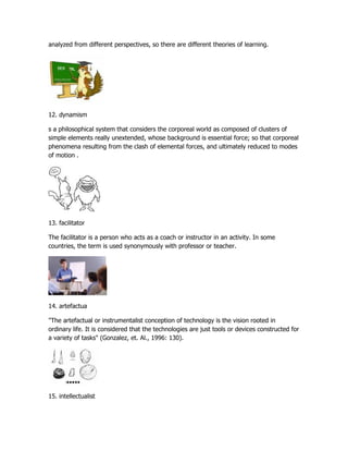 analyzed from different perspectives, so there are different theories of learning.




12. dynamism

s a philosophical system that considers the corporeal world as composed of clusters of
simple elements really unextended, whose background is essential force; so that corporeal
phenomena resulting from the clash of elemental forces, and ultimately reduced to modes
of motion .




13. facilitator

The facilitator is a person who acts as a coach or instructor in an activity. In some
countries, the term is used synonymously with professor or teacher.




14. artefactua

"The artefactual or instrumentalist conception of technology is the vision rooted in
ordinary life. It is considered that the technologies are just tools or devices constructed for
a variety of tasks" (Gonzalez, et. Al., 1996: 130).




15. intellectualist
 
