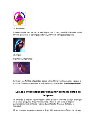 19. knowledge

is more than one data set, data is seen only as a set of facts, truths or information stored
through experience or learning (a posteriori), or through introspection (a priori).




20. impact

Significance, importance:




5. Buscar, una Noticia relevante y actual sobre el tema investigado, copie y pegue, a
continuación del documento que se está elaborando en WordPad. Continue grabando.




  Los 353 intoxicados por consumir carne de cerdo se
                      recuperan
ún adolorido, el pequeño Héctor descansa en los brazos de su mamá. Sus ojos están fijos
en la sonda que guinda de su mano izquierda. Desde el 1 de enero, el pequeño
permanece internado en la sala Medicina II, del hospital Francisco de Ycaza, en
Guayaquil.

Él, sus hermanos y sus padres son parte de las 353 personas que sufrieron los estragos
 