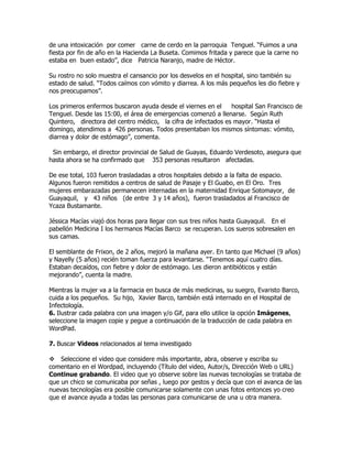 de una intoxicación por comer carne de cerdo en la parroquia Tenguel. “Fuimos a una
fiesta por fin de año en la Hacienda La Buseta. Comimos fritada y parece que la carne no
estaba en buen estado”, dice Patricia Naranjo, madre de Héctor.

Su rostro no solo muestra el cansancio por los desvelos en el hospital, sino también su
estado de salud. “Todos caímos con vómito y diarrea. A los más pequeños les dio fiebre y
nos preocupamos”.

Los primeros enfermos buscaron ayuda desde el viernes en el     hospital San Francisco de
Tenguel. Desde las 15:00, el área de emergencias comenzó a llenarse. Según Ruth
Quintero, directora del centro médico, la cifra de infectados es mayor. “Hasta el
domingo, atendimos a 426 personas. Todos presentaban los mismos síntomas: vómito,
diarrea y dolor de estómago”, comenta.

 Sin embargo, el director provincial de Salud de Guayas, Eduardo Verdesoto, asegura que
hasta ahora se ha confirmado que 353 personas resultaron afectadas.

De ese total, 103 fueron trasladadas a otros hospitales debido a la falta de espacio.
Algunos fueron remitidos a centros de salud de Pasaje y El Guabo, en El Oro. Tres
mujeres embarazadas permanecen internadas en la maternidad Enrique Sotomayor, de
Guayaquil, y 43 niños (de entre 3 y 14 años), fueron trasladados al Francisco de
Ycaza Bustamante.

Jéssica Macías viajó dos horas para llegar con sus tres niños hasta Guayaquil. En el
pabellón Medicina I los hermanos Macías Barco se recuperan. Los sueros sobresalen en
sus camas.

El semblante de Frixon, de 2 años, mejoró la mañana ayer. En tanto que Michael (9 años)
y Nayelly (5 años) recién toman fuerza para levantarse. “Tenemos aquí cuatro días.
Estaban decaídos, con fiebre y dolor de estómago. Les dieron antibióticos y están
mejorando”, cuenta la madre.

Mientras la mujer va a la farmacia en busca de más medicinas, su suegro, Evaristo Barco,
cuida a los pequeños. Su hijo, Xavier Barco, también está internado en el Hospital de
Infectología.
6. Ilustrar cada palabra con una imagen y/o Gif, para ello utilice la opción Imágenes,
seleccione la imagen copie y pegue a continuación de la traducción de cada palabra en
WordPad.

7. Buscar Videos relacionados al tema investigado

Seleccione el video que considere más importante, abra, observe y escriba su
comentario en el Wordpad, incluyendo (Título del video, Autor/s, Dirección Web o URL)
Continue grabando. El video que yo observe sobre las nuevas tecnologías se trataba de
que un chico se comunicaba por señas , luego por gestos y decía que con el avanca de las
nuevas tecnologías era posible comunicarse solamente con unas fotos entonces yo creo
que el avance ayuda a todas las personas para comunicarse de una u otra manera.
 