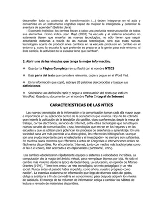 desarrollen todo su potencial de transformación (...) deben integrarse en el aula y
convertirse en un instrumento cognitivo capaz de mejorar la inteligencia y potenciar la
aventura de aprender" (Beltrán Llera)
   - Escenario holístico: los centros llevan a cabo una profunda reestructuración de todos
sus elementos. Como indica Joan Majó (2003) "la escuela y el sistema educativo no
solamente tienen que enseñar las nuevas tecnologías, no sólo tienen que seguir
enseñando materias a través de las nuevas tecnologías, sino que estas nuevas
tecnologías aparte de producir unos cambios en la escuela producen un cambio en el
entorno y, como la escuela lo que pretende es preparar a la gente para este entorno, si
éste cambia, la actividad de la escuela tiene que cambiar".


2. Abrir uno de los vínculos que tenga la mejor información,

Guardar la Página Completa (en su flash) con el nombre NTICS

Baje parte del texto que considere relevante, copie y pegue en el Word Pad.

En la información que copió, subraye 20 palabras desconocidas y busque sus
definiciones

Seleccione una definición copie y pegue a continuación del texto que está en
WordPad. Guarde su documento con el nombre Taller Integral de Internet


                     CARACTERISTICAS DE LAS NTICS
    Las nuevas tecnologías de la información y la comunicación toman cada día mayor auge
e importancia en su aplicación dentro de la sociedad en que vivimos. Hoy día ha cobrado
gran interés la aplicación de la televisión vía satélite, video conferencias desde la mesa de
trabajo, correo electrónico, servicios de Internet, entre otras tecnologías que constituyen
nuevos canales de comunicación; o sea, tecnologías que entran en los hogares y en las
escuelas y que se utilizan para potenciar los procesos de enseñanza y aprendizaje. En una
sociedad cada vez más parecida a la aldea global, las referencias bibliográficas -aunque
son una ayuda importante para el estudiante y el investigador- no siempre son suficientes.
En muchos casos tenemos que referirnos a actas de Congresos o intervenciones orales no
fácilmente disponibles. Por el contrario, Internet, junto con medios más tradicionales como
el fax o el correo, han acercado a los especialistas (Bartolomé, 1995).

 Los cambios obsoletizaron rápidamente equipos y sistemas a velocidades increíbles. La
computación dio la magia del ámbito virtual, para reemplazar átomos por bits. Ha sido el
cambio más violento desde la época de Gutemberg. La educación, en opinión de Alfonso
Orantes (1997), "Tiene tres retos: un reto tecnológico, un reto pedagógico y un reto
social. Nunca antes el pasado había impedido, como ahora, nuestro progreso como
nación". La excesiva avalancha de información que llega de diversos sitios del globo,
obliga a analizarla a fin de convertirla en conocimiento para después adquirir los niveles
de sabiduría. El manejo de tal volumen de información obliga a cambiar los hábitos de
lectura y revisión de materiales disponibles.
 