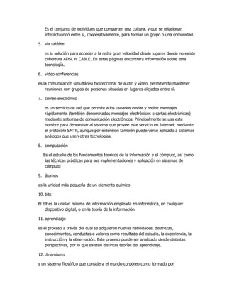 Es el conjunto de individuos que comparten una cultura, y que se relacionan
   interactuando entre sí, cooperativamente, para formar un grupo o una comunidad.

5. vía satélite

   es la solución para acceder a la red a gran velocidad desde lugares donde no existe
   cobertura ADSL ni CABLE. En estas páginas encontrará información sobre esta
   tecnología.

6. video conferencias

es la comunicación simultánea bidireccional de audio y vídeo, permitiendo mantener
    reuniones con grupos de personas situadas en lugares alejados entre sí.

7. correo electrónico

   es un servicio de red que permite a los usuarios enviar y recibir mensajes
   rápidamente (también denominados mensajes electrónicos o cartas electrónicas)
   mediante sistemas de comunicación electrónicos. Principalmente se usa este
   nombre para denominar al sistema que provee este servicio en Internet, mediante
   el protocolo SMTP, aunque por extensión también puede verse aplicado a sistemas
   análogos que usen otras tecnologías.

8. computación

   Es el estudio de los fundamentos teóricos de la información y el cómputo, así como
    las técnicas prácticas para sus implementaciones y aplicación en sistemas de
    cómputo

9. átomos

es la unidad más pequeña de un elemento químico

10. bits

El bit es la unidad mínima de información empleada en informática, en cualquier
    dispositivo digital, o en la teoría de la información.

11. aprendizaje

es el proceso a través del cual se adquieren nuevas habilidades, destrezas,
    conocimientos, conductas o valores como resultado del estudio, la experiencia, la
    instrucción y la observación. Este proceso puede ser analizado desde distintas
    perspectivas, por lo que existen distintas teorías del aprendizaje.

12. dinamismo

s un sistema filosófico que considera el mundo corpóreo como formado por
 