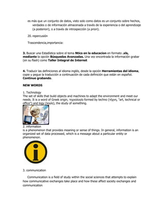 es más que un conjunto de datos, visto solo como datos es un conjunto sobre hechos,
      verdades o de información almacenada a través de la experiencia o del aprendizaje
      (a posteriori), o a través de introspección (a priori).

   20. repercusión

   Trascendencia,importancia:


3. Buscar una Estadística sobre el tema Ntics en la educacion en formato .xls,
mediante la opción Búsquedas Avanzadas. Una vez encontrada la información grabar
(en su flash) como Taller Integral de Internet


4. Traducir las definiciones al idioma inglés, desde la opción Herramientas del idioma,
copie y pegue la traducción a continuación de cada definición que están en español.
Continue grabando.

NEW WORDS

1. Technology
The set of skills that build objects and machines to adapt the environment and meet our
needs. It is a word of Greek origin, τεχνολογία formed by techno (τέχνη, "art, technical or
office") and logy (λογία), the study of something.




2. information
is a phenomenon that provides meaning or sense of things. In general, information is an
organized set of data processed, which is a message about a particular entity or
phenomenon.




3. communication

   Communication is a field of study within the social sciences that attempts to explain
how communicative exchanges take place and how these affect society exchanges and
communication
 