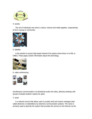 4. society

    The set of individuals who share a culture, interact and relate together, cooperatively,
to form a group or community.




5. Satellite

   is the solution to access high-speed network from places where there is no DSL or
CABLE. These pages contain information about this technology.




6. video conferencing




simultaneous communication is bi-directional audio and video, allowing meetings with
groups of people located in places far apart.

7. email

    is a network service that allows users to quickly send and receive messages (also
called electronic e-mails/letters) by electronic communication systems. This name is
primarily used to describe the system that provides this service on the Internet via the
 