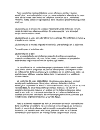 Pero no sólo los medios didácticos se ven afectados por la evolución
tecnológica. La actual sociedad exige, ya, nuevos objetivos a la educación, gran
parte de los cuales caen dentro del campo de actuación de la Universidad
(Williams, 1988). Esta nueva perspectiva de la educación presenta los siguientes
objetivos:


Educación para el empleo: la sociedad necesitará fuerza de trabajo versátil,
capaz de responder a las necesidades de una economía y una sociedad
vertiginosamente cambiantes.

Educación para la vida: aprender cómo vivir en el siglo XXI (entender el mundo y
entenderse uno mismo)

Educación para el mundo: impacto de la ciencia y la tecnología en la sociedad.

Educación para el autodesarrollo

Educación para el ocio.
  La universidad debe sensibilizarse respecto de estos nuevos retos y
proporcionar alternativas, algunas de las cuales consideramos que pueden
desarrollarse según modalidades de aprendizaje abierto.


   La versatilidad de los materiales que propugnábamos anteriormente nos ha
conducido a diseñar programas educativos en los que se contempla el uso de
las instalaciones de la universidad y la explotación de los sistemas de cable -ya
sea televisión, teléfono, videotex, la televisión convencional o el satélite de
difusión directa-.

   La existencia de estas posibilidades no presupone que puedan -y deban-
explotarse inmediatamente. Se requiere, además, de la disponibilidad
tecnológica, un proceso de reflexión sobre nuestro caso. Aunque puedan aportar
valiosas ideas, no sirve trasplantar experiencias foráneas. No caer en el
espejismo tecnológico, requiere un análisis previo de las ventajas que estos
medios aportarán, un proceso de investigación sobre la efectividad de sus
posibles aplicaciones y el diseño de suficientes programas instruccionales que
rentabilicen su explotación (Salinas y Sureda, 1992).


   Pero lo realmente necesario es abrir un proceso de discusión sobre el futuro
de la enseñanza universitaria no convencional en nuestro país, de forma que,
llegado el momento de plantear su introducción en aquellas situaciones
didácticas que se consideran adecuadas, podamos tener los suficientes
elementos de juicio basados en investigaciones y experiencias propias.
 