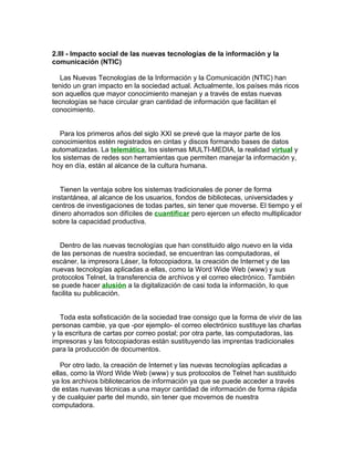 2.III - Impacto social de las nuevas tecnologías de la información y la
comunicación (NTIC)

   Las Nuevas Tecnologías de la Información y la Comunicación (NTIC) han
tenido un gran impacto en la sociedad actual. Actualmente, los países más ricos
son aquellos que mayor conocimiento manejan y a través de estas nuevas
tecnologías se hace circular gran cantidad de información que facilitan el
conocimiento.


   Para los primeros años del siglo XXI se prevé que la mayor parte de los
conocimientos estén registrados en cintas y discos formando bases de datos
automatizadas. La telemática, los sistemas MULTI-MEDIA, la realidad virtual y
los sistemas de redes son herramientas que permiten manejar la información y,
hoy en día, están al alcance de la cultura humana.


   Tienen la ventaja sobre los sistemas tradicionales de poner de forma
instantánea, al alcance de los usuarios, fondos de bibliotecas, universidades y
centros de investigaciones de todas partes, sin tener que moverse. El tiempo y el
dinero ahorrados son difíciles de cuantificar pero ejercen un efecto multiplicador
sobre la capacidad productiva.


   Dentro de las nuevas tecnologías que han constituido algo nuevo en la vida
de las personas de nuestra sociedad, se encuentran las computadoras, el
escáner, la impresora Láser, la fotocopiadora, la creación de Internet y de las
nuevas tecnologías aplicadas a ellas, como la Word Wide Web (www) y sus
protocolos Telnet, la transferencia de archivos y el correo electrónico. También
se puede hacer alusión a la digitalización de casi toda la información, lo que
facilita su publicación.


   Toda esta sofisticación de la sociedad trae consigo que la forma de vivir de las
personas cambie, ya que -por ejemplo- el correo electrónico sustituye las charlas
y la escritura de cartas por correo postal; por otra parte, las computadoras, las
impresoras y las fotocopiadoras están sustituyendo las imprentas tradicionales
para la producción de documentos.

   Por otro lado, la creación de Internet y las nuevas tecnologías aplicadas a
ellas, como la Word Wide Web (www) y sus protocolos de Telnet han sustituido
ya los archivos bibliotecarios de información ya que se puede acceder a través
de estas nuevas técnicas a una mayor cantidad de información de forma rápida
y de cualquier parte del mundo, sin tener que movernos de nuestra
computadora.
 