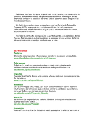 Dentro de toda esta vorágine, nuestro país no se detiene y ha comenzado un
proyecto donde está tratando de aplicar todas las nuevas tecnologías en las
diferentes ramas de la sociedad de forma tal que podamos estar a la par de el
mundo desarrollado.

  Un factor importante a tener en cuenta es que los Centros de Educación
Superior (CES), a pesar de las condiciones difíciles del país, continúan
desarrollándose en la Informática, al igual que lo hacen casi todas las ramas
económicas de la nación.

   Por todo lo planteado, es importante seguir trabajando en la aplicación de las
Nuevas Tecnologías de la Información en la sociedad en que vivimos de forma
tal que preparemos a nuestros hombres para la vida.




DEFINICIONES
Factores
Elemento, circunstancia o influencia que contribuye a producir un resultado.
www.clikasalud.com/jovenes/diccionario/index.asp

Polarizadora
Polarización es el proceso por el cual en un conjunto originariamente
indiferenciado se establecen características o rasgos distintivos que ...
es.wikipedia.org/wiki/Polarizada

Impactos
Representa el hecho de que una persona u hogar recibe un mensaje comercial.
Su fórmula es:
www.ibope.com.mx/hgxpp001.aspx

Evidencia.
Una evidencia (del latín, video, ver) es un conocimiento que se nos aparece
intuitivamente de tal manera que podemos afirmar la validez de su contenido,
como verdadero, con certeza, sin sombra de duda.
es.wikipedia.org/wiki/Evidencia_(filosofía)

Vocación
es el deseo de emprender una carrera, profesión o cualquier otra actividad
cuando todavía no se han ...
es.wikipedia.org/wiki/Vocación

Innovación
Innovación es la aplicación de nuevas ideas, conceptos, productos, servicios y
 