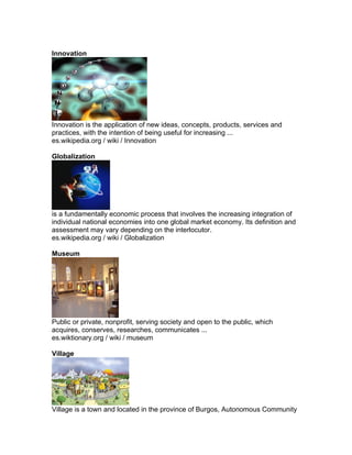 Innovation




Innovation is the application of new ideas, concepts, products, services and
practices, with the intention of being useful for increasing ...
es.wikipedia.org / wiki / Innovation

Globalization




is a fundamentally economic process that involves the increasing integration of
individual national economies into one global market economy. Its definition and
assessment may vary depending on the interlocutor.
es.wikipedia.org / wiki / Globalization

Museum




Public or private, nonprofit, serving society and open to the public, which
acquires, conserves, researches, communicates ...
es.wiktionary.org / wiki / museum

Village




Village is a town and located in the province of Burgos, Autonomous Community
 