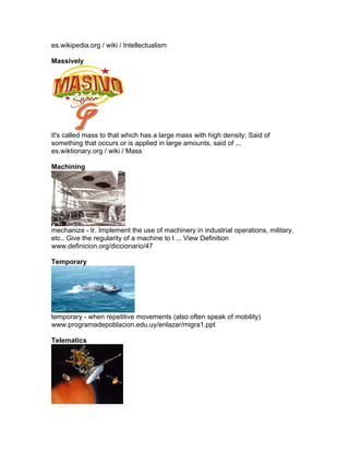 es.wikipedia.org / wiki / Intellectualism

Massively




It's called mass to that which has a large mass with high density; Said of
something that occurs or is applied in large amounts, said of ...
es.wiktionary.org / wiki / Mass

Machining




mechanize - tr. Implement the use of machinery in industrial operations, military,
etc.. Give the regularity of a machine to l ... View Definition
www.definicion.org/diccionario/47

Temporary




temporary - when repetitive movements (also often speak of mobility)
www.programadepoblacion.edu.uy/enlazar/migra1.ppt

Telematics
 
