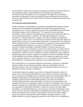 En este sentido, creemos que la escuela y la educación en nuestro país tienen todavía un
largo papel que cumplir. Su potencialidad como elementos que concurren a la
construcción de la nacionalidad, aún no está agotada. Ello significa la necesidad de
desarrollar una educación y una escuela alternativas que puedan darse como parte del
proceso de construcción de un Proyecto Histórico Nacional verdaderamente democrático
en nuestro país.
EL CONCEPTO DE IDENTIDAD
Desde un punto de vista psicológico, el concepto de identidad apela al sujeto viviente y
concreto, es decir, para que haya identidad es necesario que haya personas que la
experimenten y la vivencien. Desde este pun-to de vista, la identidad en tanto fenómeno
psicológico, aparece con dos dimensiones: 1º El conjunto de expe-riencias que
conforman la vida de cada cual o biografía personal o proceso de construcción del yo, A
esto se le puede denominar la “sustancia” de la identidad: aquello de lo cual está
constituida. La segunda dimensión se refiere a que todo ello implica un componente
afectivo, pues se ama lo que se vive, aquello que constituye nuestra querencia. Implica la
aceptación de sí mismo y su correspondiente valoración y revalorización. El componente
afectivo significa amarse a sí mismo, autoestimarse y respetarse. Esta dimensión afectiva
es indispensable para cada persona, sin ella no es posible vivir. Precisamente los
enfermos mentales han perdido su identidad original y su propia estimación; son
alienados, es decir, no se encuentran a sí mismos sino fuera de ellos, en el Otro. Por eso,
los campesinos migrantes a la urbe capitalina, al sentirse desarraigados de su mundo, se
esfuerzan por construir una nueva identidad, y lo hacen recogiendo los nuevos patrones
culturales pero conservando los antiguos. El resultado es una nueva identidad, en la que
se han redefinido los elementos culturales tanto de los lugares de origen como los del
nuevo escenario urbano en el cual comienzan a vivir. A esto Quijano le llamó “proceso
de cholificación”, expresión que por supuesto no tiene nada de peyorativa.
Pero la identidad no es un fenómeno únicamente psicológico o personal. La identidad
rebasa los límites de lo puramente psicológico. Hay que comprenderla como un
fenómeno histórico, que se da en el plano de lo socio-político-cultural así como en el
plano de lo nacional, regional o subregional.
La identidad cultural por ejemplo, quiere decir un conjunto de creencias, modos de
pensar, fines, valores, mo-do de percibir las cosas e inclusos concepciones del mundo,
que son comunes o compartidas por un conjunto de personas en un determinado lugar. El
problema metodológico consiste entonces en cómo llegar a saber las múltiples y
complejas relaciones entre la interioridad individual y los planos social político y
cultural. Sabemos hasta hoy que lo psicológico es la base sin la cual no puede existir
identidad. Pero otra cosa es pretender explicar lo social por lo psicológico. Otra cosa muy
distinta es pretender que la identidad en tanto fenómeno socio-cultural es el resultado de
una extensión de lo psicológico individual, es decir, de la suma de las identi-dades
psicológicas. La identidad cultural no es la suma de las conciencias individuales a pesar
de que sin estas consciencias individuales la identidad no puede presentarse. Hacer esto
supone una reducción de lo cultural a lo psicológico. Pensar de esta manera implica
pensar que primero y antes que todo existe el hombre individual, aislado, y es esto
hombre aislado es el que por agregación, produce lo social. Pensar así es sim-plemente
 