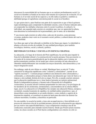 desconocer la esencialidad del ser humano que es su carácter profundamente social. Lo
social en el hombre se hunde en las raíces más remotas de su proceso de evolución. El ser
humano es el ser más social de las especies y en ello radica su poderío y también su
debilidad (porque el capitalismo está destruyendo lo social en el hombre).
Lo que quiero decir y para finalizar esta parte de la exposición es que si bien la primera
regla metodológica para comprender la identidad consiste, como lo hemos indicado antes,
en comprender las múltiples relaciones entre lo social, lo político, lo cultural y lo
individual, una segunda regla consiste en considerar que, una vez aparecida la cultura,
ésta determina la conformación de la personalidad y por lo tanto, de la identidad.
Y una tercera regla consiste en saber cómo, cada uno de nosotros, como personas
vivientes, podemos inter-venir en el escenario social, político y cultural dentro del cual se
da la identidad.
Las ideas que aquí se han esbozado se detallan en las líneas que siguen. La identidad se
plantea a diversos niveles de realidad. Es una realidad psicológica, pero también
sociológica, histórica, social y cultural y política.
IDENTIDAD CULTURAL Y ESCUELA EN ESENCIA COLONIAL
La educación, a lo largo de la historia del Perú republicano, ha servido para impedir la
forja de la identidad cultural y la construcción de la nación peruana. Esta aseveración va
en contra de la creencia generalizada de que la educación implica, por sí misma, un
perfeccionamiento continuo, de tal modo que a dosis crecientes de más educación se
obtendría indefectiblemente una sociedad con mayor desarrollo, más democrática y con
mayor integración social.
Sin embargo, nada de esto último es verdad. Mariátegui hace ya más de 75 años
caracterizó la educación republicana como “colonial y colonizadora”, carente de un
“espíritu nacional”2 . Colonial porque estableció una distinción entre colonizadores y
colonizados, y colonizadora porque es hasta ahora una educación que viene de fuera y se
impone a otra realidad, distinta de la de su origen. Por ello, se puede concluir entonces
que la educación republicana tuvo y tiene hasta el presente un carácter antinacional.
Desde la independencia primero y durante todo el desarrollo de la República
Aristocrática, la escuela oficial3 continuó perpetuando los inter-eses y los privilegios de
los herederos de los aristócratas, terratenientes y encomenderos de la colonia (Mariá-
tegui, op.cit.) La educación en la República fue siempre una educación blanca, europea y
occidental, escanda-losamente de espaldas a la realidad andino-amazónica y que, al
desarrollarse como transplante en un medio distinto y como símbolo y aspecto de la
dominación española, se constituyó en punta de lanza para desvalori-zar destruir las
culturas nacionales, la andina y amazónica en particular.
En esta medida, la escuela ha tenido y tiene aún un papel preciso y bien definido en el
proceso de estructura-ción de la sociedad peruana, proceso de estructuración que adquiere
por ese motivo una especificidad básica y cuya comprensión constituye una de las
condiciones esenciales para entender nuestra historia. Desde que Pizarro pisara nuestras
costas, las clases sociales en el Perú fueron configurándose con criterios no sólo so-
 