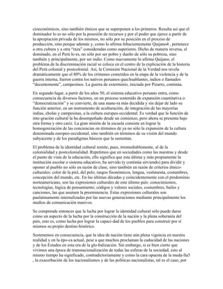 cioeconómicos, sino también étnicos que se superponen a los primeros. Resulta así que el
dominador lo es no sólo por la posesión de recursos y por el poder que ejerce a partir de
la apropiación privada de los mismos, no sólo por su posición en el proceso de
producción, sino porque además y, como lo afirma fehacientemente Quijano4 , pertenece
a otra cultura y a otra “raza” consideradas como superiores. Dicho de manera inversa, el
dominado, en el Perú lo es, no sólo por ser pobre y dueño de sólo su pobreza, sino
también y principalmente, por ser indio. Como nuevamente lo afirma Quijano, el
problema de la discriminación racial se coloca en el centro de la explicación de la historia
del Perú colonial y postcolonial. Así, la Comisión Nacional de la Verdad nos revela
dramáticamente que el 80% de los crímenes cometidos en la etapa de la violencia y de la
guerra interna, fueron contra los nativos peruanos quechuablantes, indios o llamados
“decentemente”, campesinos. La guerra de exterminio, iniciada por Pizarro, continúa.
En segundo lugar, a partir de los años 50, el sistema educativo peruano entra, como
consecuencia de diversos factores, en un proceso sostenido de expansión cuantitativa o
“democratización” y se convierte, de una mane-ra más decidida y sin dejar de lado su
función anterior, en un instrumento de aculturación, de integración de las mayorías
indias, cholas y campesinas, a la cultura europeo-occidental. Es verdad que la función de
inte-gración cultural la ha desempeñado desde un comienzo, pero ahora se presenta bajo
otra forma y otro cariz. La gran misión de la escuela consiste en lograr la
homogenización de las conciencias en términos de ya no sólo la expansión de la cultura
denominada europeo-occidental, sino también en términos de su visión del mundo
subyacente y de los paradigmas básicos que la sustentan.
El problema de la identidad cultural remite, pues, irremediablemente, al de la
colonialidad y postcolonialidad. Repetimos que en sociedades como las nuestras y desde
el punto de vista de la educación, ello significa que esta última y más propiamente la
institución escolar o sistema educativo, ha servido (y continúa sirviendo) para dividir y
oponer al pueblo no sólo en razón de clase, sino también en razón de criterios étnico-
culturales: color de la piel, del pelo, rasgos fisonómicos, lengua, vestimenta, costumbres,
concepción del mundo, etc. En las últimas décadas y coincidentemente con el predominio
norteamericano, son las expresiones culturales de este último país: conocimientos,
tecnologías, lógica de pensamiento; códigos y valores sociales, costumbres, bailes y
canciones, las que asumen la preeminencia. Estas expresiones culturales son
paulatinamente internalizadas por las nuevas generaciones mediante principalmente los
medios de comunicación masivos.
Se comprende entonces que la lucha por lograr la identidad cultural sólo puede darse
como un aspecto de la lucha por la construcción de la nación y la plena soberanía del
país, esto es, como lucha por lograr la capaci-dad de los pueblos para construir por sí
mismos su propio destino histórico.
Sostenemos en consecuencia, que la idea de nación tiene aún plena vigencia en nuestra
realidad y en la épo-ca actual, pese a que muchos proclaman la caducidad de las naciones
y de los Estados en esta era de la glo-balización. Sin embargo, si es bien cierto que
vivimos una época de transnacionalización de todas las esferas de la sociedad, esto al
mismo tiempo ha significado, contradictoriamente y como la cara opuesta de la meda-lla5
, la exacerbación de los nacionalismos y de las políticas nacionalistas, tal es el caso, por
 