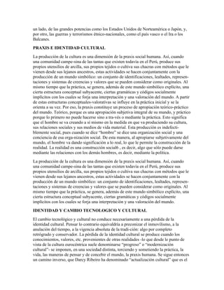 un lado, de las grandes potencias como los Estados Unidos de Norteamérica o Japón, y,
por otro, las guerras y terrorismos étnico-nacionales, como el país vasco o el Ira o los
Balcanes.
PRAXIS E IDENTIDAD CULTURAL
La producción de la cultura es una dimensión de la praxis social humana. Así, cuando
una comunidad campe-sina de las tantas que existen todavía en el Perú, produce sus
propios utensilios de arcilla, sus propios tejidos o cultiva sus chacras con métodos que le
vienen desde sus lejanos ancestros, estas actividades se hacen conjuntamente con la
producción de un mundo simbólico: un conjunto de identificaciones, lealtades, represen-
taciones y sistemas de creencias y valores que se pueden considerar como originales. Al
mismo tiempo que la práctica, se genera, además de este mundo simbólico explícito, una
cierta estructura conceptual subyacente, ciertas gramáticas y códigos socialmente
implícitos con los cuales se forja una interpretación y una valoración del mundo. A partir
de estas estructuras conceptuales-valorativas se influye en la práctica inicial y se la
orienta a su vez. Por eso, la praxis constituye un proceso de apropiación teórico-práctico
del mundo. Teórico, porque es una apropiación subjetiva integral de su mundo, y práctico
porque lo primero no puede hacerse sino a tra-vés o mediante la práctica. Esto significa
que el hombre se va creando a sí mismo en la medida en que va produciendo su cultura,
sus relaciones sociales y sus medios de vida material. Esta producción es indefecti-
blemente social, pues cuando se dice “hombre” se dice una organización social y una
conciencia de esa orga-nización social. De esta manera, al apropiarse subjetivamente del
mundo, el hombre va dando significación a lo real, lo que le permite la construcción de la
realidad. La realidad es una construcción social6 , es decir, algo que sólo puede darse
mediante las relaciones con los demás hombres, es decir, mediante la política.
La producción de la cultura es una dimensión de la praxis social humana. Así, cuando
una comunidad campe-sina de las tantas que existen todavía en el Perú, produce sus
propios utensilios de arcilla, sus propios tejidos o cultiva sus chacras con métodos que le
vienen desde sus lejanos ancestros, estas actividades se hacen conjuntamente con la
producción de un mundo simbólico: un conjunto de identificaciones, lealtades, represen-
taciones y sistemas de creencias y valores que se pueden considerar como originales. Al
mismo tiempo que la práctica, se genera, además de este mundo simbólico explícito, una
cierta estructura conceptual subyacente, ciertas gramáticas y códigos socialmente
implícitos con los cuales se forja una interpretación y una valoración del mundo.
IDENTIDAD Y CAMBIO TECNOLOGICO Y CULTURAL
El cambio tecnológico y cultural no conduce necesariamente a una pérdida de la
identidad cultural. Pensar lo contrario equivaldría a preconizar el inmovilismo, a la
anulación del tiempo, a la vigencia absoluta de la tradi-ción: algo por completo
retrógrado y conservador. La pérdida de la identidad cultural se produce cuando los
conocimientos, valores, etc. provenientes de otras realidades -lo que desde le punto de
vista de la cultura eurocéntrica suele denominarse “progreso” o “modernización
cultural”- se imponen, en una sociedad distinta, torciendo y sometiendo la práctica, la
vida, las maneras de pensar y de concebir el mundo, la praxis humana. Se sigue entonces
un camino inverso, que Darcy Ribeiro ha denominado “actualización cultural” que es el
 