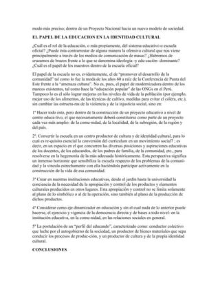 modo más preciso; dentro de un Proyecto Nacional hacia un nuevo modelo de sociedad.
EL PAPEL DE LA EDUCACION EN LA IDENTIDAD CULTURAL
¿Cuál es el rol de la educación, o más propiamente, del sistema educativo o escuela
oficial? ¿Puede ésta contrarrestar de alguna manera la ofensiva cultural que nos viene
principalmente a través de los medios de comunicación de masas? ¿Habremos de
cruzarnos de brazos frente a lo que se denomina ideología -y edu-cación- dominante?
¿Cuál es el papel de los maestros dentro de la escuela oficial?
El papel de la escuela no es, evidentemente, el de “promover el desarrollo de la
comunidad” tal como lo fue la moda de los años 60 a raíz de la Conferencia de Punta del
Este frente a la “amenaza cubana”. No es, pues, el papel de modernizadora dentro de los
marcos existentes, tal como hace la “educación popular” de las ONGs en el Perú.
Tampoco lo es el sólo lograr mejoras en los niveles de vida de la población (por ejemplo,
mejor uso de los alimentos, de las técnicas de cultivo, medidas para evitar el cólera, etc.),
sin cambiar las estructu-ras de la violencia y de la injusticia social, sino en:
1º Hacer todo esto, pero dentro de la construcción de un proyecto educativo a nivel de
centro educa-tivo, el que necesariamente deberá constituirse como parte de un proyecto
cada vez más amplio: de la comu-nidad, de la localidad, de la subregión, de la región y
del país.
2º. Convertir la escuela en un centro productor de cultura y de identidad cultural, para lo
cual es re-quisito esencial la conversión del curriculum en un movimiento social7 ; es
decir, en un espacio en el que concurren las diversas posiciones y aspiraciones educativas
de los docentes, de los educandos, de los padres de familia, de la comunidad, etc., para
resolverse en la hegemonía de la más adecuada históricamente. Esta perspectiva significa
un inmenso horizonte que sensibiliza la escuela respecto de los problemas de la comuni-
dad y la vincula estrechamente con ella haciéndola participar activamente en la
construcción de la vida de esa comunidad.
3º Crear en nuestras instituciones educativas, desde el jardín hasta la universidad la
conciencia de la necesidad de la apropiación y control de los productos y elementos
culturales producidos en otros lugares. Esta apropiación y control no se limita solamente
al plano de lo simbólico o al de la operación, sino también al plano de la producción de
dichos productos.
4º Considerar como eje dinamizador en educación y sin el cual nada de lo anterior puede
hacerse, el ejercicio y vigencia de la democracia directa y de bases a todo nivel: en la
institución educativa, en la comu-nidad, en las relaciones sociales en general.
5º La postulación de un “perfil del educando”, caracterizado como: conductor colectivo
que luche por el autogobierno de la sociedad, un productor de bienes materiales que sepa
conducir los procesos de produc-ción, y un productor de cultura y de la propia identidad
cultural.
CONCLUSIONES
 
