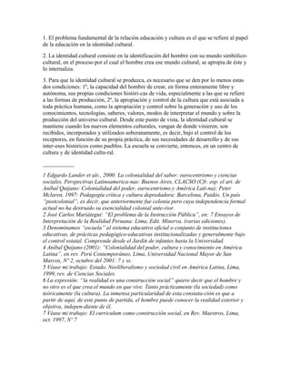 1. El problema fundamental de la relación educación y cultura es el que se refiere al papel
de la educación en la identidad cultural.
2. La identidad cultural consiste en la identificación del hombre con su mundo simbólico-
cultural, en el proceso por el cual el hombre crea ese mundo cultural, se apropia de éste y
lo internaliza.
3. Para que la identidad cultural se produzca, es necesario que se den por lo menos estas
dos condiciones: 1º, la capacidad del hombre de crear, en forma enteramente libre y
autónoma, sus propias condiciones históri-cas de vida, especialmente a las que se refiere
a las formas de producción, 2º, la apropiación y control de la cultura que está asociada a
toda práctica humana, como la apropiación y control sobre la generación y uso de los
conocimientos, tecnologías, saberes, valores, modos de interpretar el mundo y sobre la
producción del universo cultural. Desde este punto de vista, la identidad cultural se
mantiene cuando los nuevos elementos culturales, vengan de donde vinieren, son
recibidos, incorporados y utilizados soberanamente, es decir, bajo el control de los
receptores, en función de su propia práctica, de sus necesidades de desarrollo y de sus
inter-eses históricos como pueblos. La escuela se convierte, entonces, en un centro de
cultura y de identidad cultu-ral.
___________
1 Edgardo Lander et als., 2000: La colonialidad del saber: eurocentrismo y ciencias
sociales. Perspectivas Latinoamerica-nas: Buenos Aires, CLACSO (Cfr. esp. el art. de
Aníbal Quijano: Colonialidad del poder, eurocentrismo y América Lati-na); Peter
Mclaren, 1997: Pedagogía crítica y cultura depredadora: Barcelona, Paidós. Un país
“postcolonial”, es decir, que anteriormente fue colonia pero cuya independencia formal
actual no ha destruido su esencialidad colonial ante-rior.
2 José Carlos Mariátegui: “El problema de la Instrucción Pública”, en: 7 Ensayos de
Interpretación de la Realidad Peruana: Lima, Edit. Minerva, (varias ediciones).
3 Denominamos “escuela” al sistema educativo oficial o conjunto de instituciones
educativas, de prácticas pedagógico-educativas institucionalizadas y generalmente bajo
el control estatal. Comprende desde el Jardín de infantes hasta la Universidad.
4 Aníbal Quijano (2001): “Colonialidad del poder, cultura y conocimiento en América
Latina”, en rev. Perú Contemporáneo, Lima, Universidad Nacional Mayor de San
Marcos, Nº 2, octubre del 2001: 7 y ss.
5 Véase mi trabajo: Estado, Neoliberalismo y sociedad civil en América Latina, Lima,
1999, rev. de Ciencias Sociales.
6 La expresión: “la realidad es una construcción social” quiere decir que el hombre y
no otro es el que crea el mundo en que vive. Tanto prácticamente (la sociedad) como
teóricamente (la cultura). La inmensa particularidad de esta constata-ción es que a
partir de aquí, de este punto de partida, el hombre puede conocer la realidad exterior y
objetiva, indepen-diente de él.
7 Véase mi trabajo: El curriculum como construcción social, en Rev. Maestros, Lima,
oct. 1997, Nº 7
 
