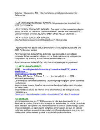 Debates : Educación y TIC - http://portal.educ.ar/debates/educacionytic/ -
Referencias


- LAS NTICS EN EDUCACIÓN INFANTIL: Mis experiencias favoritas4 May
2007 Por YOLANDA
LAS NTICS EN EDUCACIÓN INFANTIL. Que pasa con las nuevas tecnologías
dentro del aula, las usamos o pasamos de ellas? viernes 4 de mayo de 2007.
Mis experiencias favoritas. QUIERO SALIR EN LA TELE? Objetivos: ...
LAS NTICS EN EDUCACIÓN INFANTIL -
http://lasnticseneducacininfantil.blogspot.com/ - Referencias


- Aprendamos mas de las NTICs: Definición de Tecnología Educativa16 Ene
2008 Por Lourdes Vargas
Aprendamos mas de las NTICs. Este blog esta dedicado al aprendizaje
constante de las nuevas tecnologías con el fin de mantenerme junto con mis
compañeros de maestria actualizado en esta rama laboral. ...
Aprendamos mas de las NTICs - http://nticslourdesvargas.blogspot.com/
11) ARTICULO ACADEMICO
[PDF] … tecnologías de información y comunicación (NTIC) para la
enseñanza/ …
informedicajournal.org [PDF]
RE Avila, ME Samar, P Chiesa, D … - … Journal. Año IN I- …, 2002 -
informedicajournal.org
La informática e Internet han creado un paradigma pedagógico donde docentes
y estudiantes
se enfrentan a nuevos desafíos para mejorar la calidad del proceso educativo.
En base a esto
implementamos el uso de Internet en la teleenseñanza de Biología Celular,
Histología y ...
Citado por 3 - Artículos relacionados - Versión en HTML - Las 2 versiones

 12) MENSAJE
Mi mensaje seria que las NTICS tienen un rol vital que desempeñar en el
desarrollo educativo, hacia la educación de los estudiantes. La misión central de
estos estudios es exponer una interpretación de la ciencia y la tecnología como
procesos sociales, es decir, como complejas empresas en las que los valores
culturales, políticos y económicos ayudan a configurar el proceso que, a su vez,
incide sobre dichos valores y sobre la sociedad que los mantiene.
 