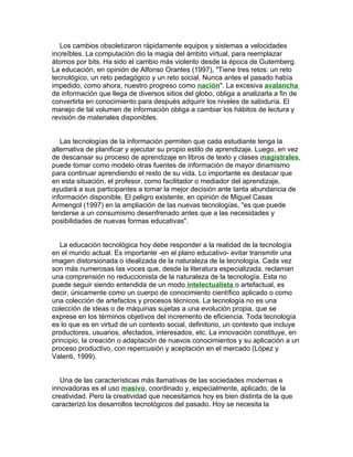Los cambios obsoletizaron rápidamente equipos y sistemas a velocidades
increíbles. La computación dio la magia del ámbito virtual, para reemplazar
átomos por bits. Ha sido el cambio más violento desde la época de Gutemberg.
La educación, en opinión de Alfonso Orantes (1997), "Tiene tres retos: un reto
tecnológico, un reto pedagógico y un reto social. Nunca antes el pasado había
impedido, como ahora, nuestro progreso como nación". La excesiva avalancha
de información que llega de diversos sitios del globo, obliga a analizarla a fin de
convertirla en conocimiento para después adquirir los niveles de sabiduría. El
manejo de tal volumen de información obliga a cambiar los hábitos de lectura y
revisión de materiales disponibles.


   Las tecnologías de la información permiten que cada estudiante tenga la
alternativa de planificar y ejecutar su propio estilo de aprendizaje. Luego, en vez
de descansar su proceso de aprendizaje en libros de texto y clases magistrales,
puede tomar como modelo otras fuentes de información de mayor dinamismo
para continuar aprendiendo el resto de su vida. Lo importante es destacar que
en esta situación, el profesor, como facilitador o mediador del aprendizaje,
ayudará a sus participantes a tomar la mejor decisión ante tanta abundancia de
información disponible. El peligro existente, en opinión de Miguel Casas
Armengol (1997) en la ampliación de las nuevas tecnologías, "es que puede
tenderse a un consumismo desenfrenado antes que a las necesidades y
posibilidades de nuevas formas educativas".


   La educación tecnológica hoy debe responder a la realidad de la tecnología
en el mundo actual. Es importante -en el plano educativo- evitar transmitir una
imagen distorsionada o idealizada de la naturaleza de la tecnología. Cada vez
son más numerosas las voces que, desde la literatura especializada, reclaman
una comprensión no reduccionista de la naturaleza de la tecnología. Esta no
puede seguir siendo entendida de un modo intelectualista o artefactual, es
decir, únicamente como un cuerpo de conocimiento científico aplicado o como
una colección de artefactos y procesos técnicos. La tecnología no es una
colección de ideas o de máquinas sujetas a una evolución propia, que se
exprese en los términos objetivos del incremento de eficiencia. Toda tecnología
es lo que es en virtud de un contexto social, definitorio, un contexto que incluye
productores, usuarios, afectados, interesados, etc. La innovación constituye, en
principio, la creación o adaptación de nuevos conocimientos y su aplicación a un
proceso productivo, con repercusión y aceptación en el mercado (López y
Valenti, 1999).


   Una de las características más llamativas de las sociedades modernas e
innovadoras es el uso masivo, coordinado y, especialmente, aplicado, de la
creatividad. Pero la creatividad que necesitamos hoy es bien distinta de la que
caracterizó los desarrollos tecnológicos del pasado. Hoy se necesita la
 
