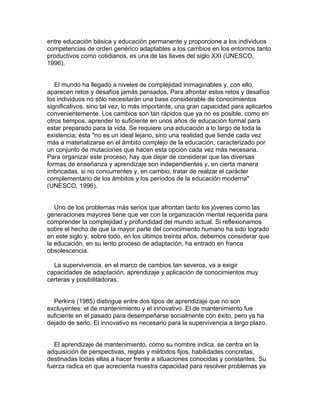 entre educación básica y educación permanente y proporcione a los individuos
competencias de orden genérico adaptables a los cambios en los entornos tanto
productivos como cotidianos, es una de las llaves del siglo XXI (UNESCO,
1996).


   El mundo ha llegado a niveles de complejidad inimaginables y, con ello,
aparecen retos y desafíos jamás pensados. Para afrontar estos retos y desafíos
los individuos no sólo necesitarán una base considerable de conocimientos
significativos, sino tal vez, lo más importante, una gran capacidad para aplicarlos
convenientemente. Los cambios son tan rápidos que ya no es posible, como en
otros tiempos, aprender lo suficiente en unos años de educación formal para
estar preparado para la vida. Se requiere una educación a lo largo de toda la
existencia; ésta "no es un ideal lejano, sino una realidad que tiende cada vez
más a materializarse en el ámbito complejo de la educación, caracterizado por
un conjunto de mutaciones que hacen esta opción cada vez más necesaria.
Para organizar este proceso, hay que dejar de considerar que las diversas
formas de enseñanza y aprendizaje son independientes y, en cierta manera
imbricadas, si no concurrentes y, en cambio, tratar de realzar el carácter
complementario de los ámbitos y los períodos de la educación moderna"
(UNESCO, 1996).


   Uno de los problemas más serios que afrontan tanto los jóvenes como las
generaciones mayores tiene que ver con la organización mental requerida para
comprender la complejidad y profundidad del mundo actual. Si reflexionamos
sobre el hecho de que la mayor parte del conocimiento humano ha sido logrado
en este siglo y, sobre todo, en los últimos treinta años, debemos considerar que
la educación, en su lento proceso de adaptación, ha entrado en franca
obsolescencia.

  La supervivencia, en el marco de cambios tan severos, va a exigir
capacidades de adaptación, aprendizaje y aplicación de conocimientos muy
certeras y posibilitadoras.


  Perkins (1985) distingue entre dos tipos de aprendizaje que no son
excluyentes: el de mantenimiento y el innovativo. El de mantenimiento fue
suficiente en el pasado para desempeñarse socialmente con éxito, pero ya ha
dejado de serlo. El innovativo es necesario para la supervivencia a largo plazo.


   El aprendizaje de mantenimiento, como su nombre indica, se centra en la
adquisición de perspectivas, reglas y métodos fijos, habilidades concretas,
destinadas todas ellas a hacer frente a situaciones conocidas y constantes. Su
fuerza radica en que acrecienta nuestra capacidad para resolver problemas ya
 