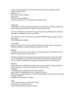 f. geom. Solid terminated by a curved surface whose points are equidistant all other
interior called the center.
impetuous, sa
adj. Violent, strong, impetuous
fierce storm.
Impulsive, hasty, thoughtless:
you are too impetuous, you should think more before acting.
Technology
Technology is a broad concept that encompasses a set of skills, knowledge and processes
used to design and construction of objects to satisfy human needs.
In society, technology is the result of science and engineering, although many advances
tencológicos subsequent to these two concepts.
The technology comes from the Greek word tekne (technical, legal) and logos (science,
knowledge)
TELECOMMUNICATIONS
SATELLITE
Spacecraft, manned or not, that is placed in orbit around a planet that has appropriate
facilities, generally, to collect information and relay it to Earth.
MODEN
Computer, and serves to connect a phone line with the computer. It is used to access the
Internet or other networks, make calls, etc.
The data transferred from one phone line coming from analog form. The modem takes
care of "demodulate" to convert that data into digital. The modems should also do the
reverse, "modular" digital data into analog to be transferred over the telephone line.
OPTICAL
Is termed the optic to that branch of physics that is responsible for the study of behavior
that has the light, as well as their characteristics and main events.
manipulate
tr. Handling things, especially delicate items, precision:
just a retailer can manipulate the clock mechanism. Also intr.
Subtly control a group of people, or society, preventing their views and actions to develop
naturally and freely:
newspaper that manipulates the public.
result
f. Or event which arises or results from another:
your headache is caused by nerves.
Logical correspondence between two things:
 