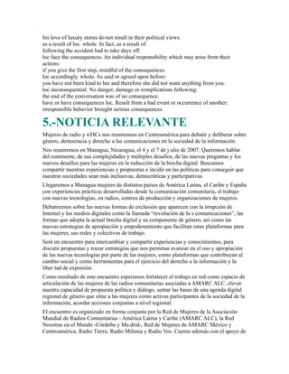 his love of luxury stores do not result in their political views.
as a result of loc. whole. In fact, as a result of:
following the accident had to take days off.
loc face the consequences. An individual responsibility which may arise from their
actions:
if you give the first step, mindful of the consequences.
loc accordingly. whole. As said or agreed upon before:
you have not been kind to her and therefore she did not want anything from you.
loc inconsequential. No danger, damage or complications following:
the end of the conversation was of no consequence.
have or have consequences loc. Result from a bad event or occurrence of another:
irresponsible behavior brought serious consequences.
5.-NOTICIA RELEVANTE
Mujeres de radio y nTICs nos reuniremos en Centroamérica para debatir y deliberar sobre
género, democracia y derecho a las comunicaciones en la sociedad de la información.
Nos reuniremos en Managua, Nicaragua, el 4 y el 7 de j ulio de 2007. Queremos hablar
del continente, de sus complejidades y múltiples desafíos, de las nuevas preguntas y los
nuevos desafíos para las mujeres en la reducción de la brecha digital. Buscamos
compartir nuestras experiencias y propuestas e incidir en las políticas para conseguir que
nuestras sociedades sean más inclusivas, democráticas y participativas.
Llegaremos a Managua mujeres de distintos países de América Latina, el Caribe y España
con experiencias prácticas desarrolladas desde la comunicación comunitaria, el trabajo
con nuevas tecnologías, en radios, centros de producción y organizaciones de mujeres.
Debatiremos sobre las nuevas formas de exclusión que aparecen con la irrupción de
Internet y los medios digitales como la llamada “revolución de la s comunicaciones”, las
formas que adopta la actual brecha digital y su componente de género, así como las
nuevas estrategias de apropiación y empoderamiento que facilitan estas plataformas para
las mujeres, sus redes y colectivos de trabajo.
Será un encuentro para intercambiar y compartir experiencias y conocimientos, para
discutir propuestas y trazar estrategias que nos permitan avanzar en el uso y apropiación
de las nuevas tecnologías por parte de las mujeres, como plataformas que contribuyan al
cambio social y como herramientas para el ejercicio del derecho a la información y la
liber tad de expresión.
Como resultado de este encuentro esperamos fortalecer el trabajo en red como espacio de
articulación de las mujeres de las radios comunitarias asociadas a AMARC ALC, elevar
nuestra capacidad de propuesta política y diálogo, sentar las bases de una agenda digital
regional de género que sitúe a las mujeres como activas participantes de la sociedad de la
información, acordar acciones conjuntas a nivel regional.
El encuentro es organizado en forma conjunta por la Red de Mujeres de la Asociación
Mundial de Radios Comunitarias - América Latina y Caribe (AMARC ALC), la Red
Nosotras en el Mundo -Córdoba y Ma drid-, Red de Mujeres de AMARC México y
Centroamérica, Radio Tierra, Radio Milenia y Radio Vos. Cuenta además con el apoyo de
 