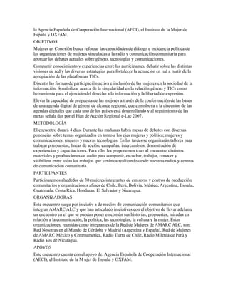 la Agencia Española de Cooperación Internacional (AECI), el Instituto de la Mujer de
España y OXFAM.
OBJETIVOS
Mujeres en Conexión busca reforzar las capacidades de diálogo e incidencia política de
las organizaciones de mujeres vinculadas a la radio y comunicación comunitaria para
abordar los debates actuales sobre género, tecnologías y comunicaciones.
Compartir conocimiento y experiencias entre las participantes, debatir sobre las distintas
visiones de red y las diversas estrategias para fortalecer la actuación en red a partir de la
apropiación de las plataformas TICs.
Discutir las formas de participación activa e inclusión de las mujeres en la sociedad de la
información. Sensibilizar acerca de la singularidad en la relación género y TICs como
herramienta para el ejercicio del derecho a la información y la libertad de expresión.
Elevar la capacidad de propuesta de las mujeres a través de la conformación de las bases
de una agenda digital de género de alcance regional, que contribuya a la discusión de las
agendas digitales que cada uno de los países está desarrollando y al seguimiento de las
metas señala das por el Plan de Acción Regional e-Lac 2007.
METODOLOGÍA
El encuentro durará 4 días. Durante las mañanas habrá mesas de debates con diversas
ponencias sobre temas organizados en torno a los ejes mujeres y política; mujeres y
comunicaciones; mujeres y nuevas tecnologías. En las tardes se organizarán talleres para
trabajar p ropuestas, líneas de acción, campañas, intercambios, demostración de
experiencias y capacitaciones. Para ello, les proponemos traer al encuentro distintos
materiales y producciones de audio para compartir, escuchar, trabajar, conocer y
visibilizar entre todas los trabajos que venimos realizando desde nuestras radios y centros
de comunicación comunitaria.
PARTICIPANTES
Participaremos alrededor de 30 mujeres integrantes de emisoras y centros de producción
comunitarios y organizaciones afines de Chile, Perú, Bolivia, México, Argentina, España,
Guatemala, Costa Rica, Honduras, El Salvador y Nicaragua.
ORGANIZADORAS
Este encuentro surge por iniciativ a de medios de comunicación comunitarios que
integran AMARC ALC y que han articulado iniciativas con el objetivo de llevar adelante
un encuentro en el que se puedan poner en común sus historias, propuestas, miradas en
relación a la comunicación, la política, las tecnologías, la cultura y la mujer. Estas
organizaciones, reunidas como integrantes de la Red de Mujeres de AMARC ALC, son:
Red Nosotras en el Mundo de Córdoba y Madrid (Argentina y España), Red de Mujeres
de AMARC México y Centroamérica, Radio Tierra de Chile, Radio Milenia de Perú y
Radio Vos de Nicaragua.
APOYOS
Este encuentro cuenta con el apoyo de: Agencia Española de Cooperación Internacional
(AECI), el Instituto de la M ujer de España y OXFAM.
 