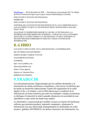 Xhaskhygon — 06 de diciembre de 2006 — Presentacion en powerpoint del 1ºer trabajo
de Novas Tecnoloxias.Espero que os guste Autores:Sabela,Raquel y Gonzalo
EDUCACION Y NUEVAS TECNOLOGIAS
youtube.com
EDUCACION Y NUEVAS TECNOLOGIAS
CONTROLAR LAS NUEVAS TECNOLOGOIAS EN EL AULA INDIVIDUALES A
LOS ALUMNOS, YA QUE LA TECNOLOGIA SIGUE AVANZANDO CADA DIA
MAS Y MAS.
ANALIZAR Y COMPRENDER MEJOR EL USO DE LA TECNOLOGIA, LA
INFORMACION POR MEDIO DEL INTERNET, Y JGRACIAS A ELLA ESTAMOS
MAS CERCA Y CONECTADOS A LA TECNOLOGIA. YA QUE TENEMOS UN
MUNDO POR DESCUBRIR.BREVE ESPACIO Y GRAN CANTIDAD DE
INFORMACION.
8.-LIBRO
CULTURA Y EDUCACION EN LA SOCIEDAD DE LA INFORMACION
Ma.VICTORIAAGUIAR PERERA
JOSEFA ISABEL FARRAY CUEVAS
JULIO BRITO SANTANA
(COORDS)
hptt://www.netbiblo.com
editorial@nitbiblo.com
Editor: Carlos Iglesias
Impreso en: Jopsman Press.
IMPRESO EN ESPAÑA
9.TRADUCIR
Las telecomunicaciones: Representadas por los satélites destinados a la
transmisión de señales telefónicas, telegráficas y televisivas; la telefonía que
ha tenido un desarrollo impresionante a partir del surgimiento de la señal
digital; el fax y el modem; y por la fibra óptica,nuevo conductor de la
información en forma luminosa que entre sus múltiplex ventajas económicas
se distingue el transmitir la señal a grandes distancias sin necesidad de usar
repetidores y tener ancho de banda muy amplio.
La informática: Caracterizada por notables avances en materia de hardwarey
software que permiten producir, transmitir, manipular y almacenar la
información con mas efectividad, distinguiéndose la multimedia, las redes
locales y globales (INTERNET), los bancos interactivo de información, los
 
