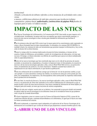 institucional.
Armado y articulación de debates referidos a otras instancias de actividades tales como:
visitas
a museos, exhibiciones plásticas de todo tipo, proyectos que involucren trabajos
comunitarios: pintura mural, audiovisuales, construcciones de páginas Web,diseños de
logotipos para el aula o el edificio escolar.
IMPACTO DE LAS NTICS
Las Nuevas Tecnologías de la Información y la Comunicación (NTIC) han tenido un gran impacto en la
sociedad actual. Actualmente, los países más ricos son aquellos que mayor conocimiento manejan y a
través de estas nuevas tecnologías se hace circular gran cantidad de información que facilitan el
conocimiento.
Para los primeros años del siglo XXI se prevé que la mayor parte de los conocimientos estén registrados en
cintas y discos formando bases de datos automatizadas. La telemática, los sistemas MULTI-MEDIA, la
realidad virtual y los sistemas de redes son herramientas que permiten manejar la información y, hoy en día,
están al alcance de la cultura humana.
Tienen la ventaja sobre los sistemas tradicionales de poner de forma instantánea, al alcance de los
usuarios, fondos de bibliotecas, universidades y centros de investigaciones de todas partes, sin tener que
moverse. El tiempo y el dinero ahorrados son difíciles de cuantificar pero ejercen un efecto multiplicador
sobre la capacidad productiva.
Dentro de las nuevas tecnologías que han constituido algo nuevo en la vida de las personas de nuestra
sociedad, se encuentran las computadoras, el escáner, la impresora Láser, la fotocopiadora, la creación de
Internet y de las nuevas tecnologías aplicadas a ellas, como la Word Wide Web (www) y sus protocolos
Telnet, la transferencia de archivos y el correo electrónico. También se puede hacer alusión a la
digitalización de casi toda la información, lo que facilita su publicación.
Toda esta sofisticación de la sociedad trae consigo que la forma de vivir de las personas cambie, ya que
-por ejemplo- el correo electrónico sustituye las charlas y la escritura de cartas por correo postal; por otra
parte, las computadoras, las impresoras y las fotocopiadoras están sustituyendo las imprentas tradicionales
para la producción de documentos.
Por otro lado, la creación de Internet y las nuevas tecnologías aplicadas a ellas, como la Word Wide Web
(www) y sus protocolos de Telnet han sustituido ya los archivos bibliotecarios de información ya que se
puede acceder a través de estas nuevas técnicas a una mayor cantidad de información de forma rápida y de
cualquier parte del mundo, sin tener que movernos de nuestra computadora.
Dentro de toda esta vorágine, nuestro país no se detiene y ha comenzado un proyecto donde está tratando
de aplicar todas las nuevas tecnologías en las diferentes ramas de la sociedad de forma tal que podamos
estar a la par de el mundo desarrollado.
Un factor importante a tener en cuenta es que los Centros de Educación Superior (CES), a pesar de las
condiciones difíciles del país, continúan desarrollándose en la Informática, al igual que lo hacen casi todas
las ramas económicas de la nación.
Por todo lo planteado, es importante seguir trabajando en la aplicación de las Nuevas Tecnologías de la
Información en la sociedad en que vivimos de forma tal que preparemos a nuestros hombres para la vida.
2.-ABRIR UNO DE LOS VINCULOS
 