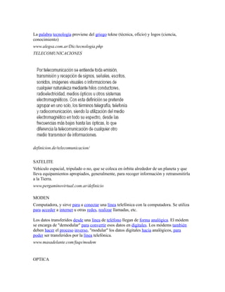 La palabra tecnología proviene del griego tekne (técnica, oficio) y logos (ciencia,
conocimiento)
www.alegsa.com.ar/Dic/tecnologia.php
TELECOMUNICACIONES
definicion.de/telecomunicacion/
SATELITE
Vehículo espacial, tripulado o no, que se coloca en órbita alrededor de un planeta y que
lleva equipamientos apropiados, generalmente, para recoger información y retransmitirla
a la Tierra.
www.pergaminovirtual.com.ar/definicio
MODEN
Computadora, y sirve para a conectar una línea telefónica con la computadora. Se utiliza
para acceder a internet u otras redes, realizar llamadas, etc.
Los datos transferidos desde una línea de teléfono llegan de forma analógica. El módem
se encarga de "demodular" para convertir esos datos en digitales. Los módems también
deben hacer el proceso inverso, "modular" los datos digitales hacia analógicos, para
poder ser transferidos por la línea telefónica.
www.masadelante.com/faqs/modem
OPTICA
 