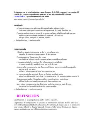 Se designa con la palabra óptica a aquella rama de la Física que está encargada del
estudio del comportamiento que presenta la luz, así como también de sus
características y principales manifestaciones.
www.memo.com.co/fenonino/aprenda/fisi
manipular
tr. Manejar cosas,especialmente objetos delicados o de precisión:
solo un relojero puede manipular el mecanismo del reloj. También intr.
Controlar sutilmente a un grupo de personas,o a la sociedad,impidiendo que sus
opiniones y actuaciones se desarrollen natural y libremente:
ese periódico manipula la opinión pública.
es.thefreedictionary.com/manipular
consecuencia
f. Hecho o acontecimiento que se deriva o resulta de otro:
su dolor de cabeza es consecuencia de los nervios.
Correspondencia lógica entre dos cosas:
su afición al lujo no guarda consecuencia con sus ideas políticas.
a consecuencia de loc. conjunt. Por efecto, como resultado de:
a consecuencia del accidente tuvo que pedir la baja.
atenerse a las consecuencias loc. Responsabilizarse una persona de lo que puede
derivarse de sus actos:
si das el primer paso, aténte a las consecuencias.
en consecuencia loc. conjunt. Según lo dicho o acordado antes:
tú no has sido amable con ella y, en consecuencia, ella no quiere saber nada de ti.
sin consecuencias loc. Sin peligro, daño o complicaciones posteriores:
el final de la conversación transcurrió sin consecuencias.
tener o traer consecuencias loc. Derivarse un hecho o suceso malo de otro:
su actitud irresponsable trajo serias consecuencias.
es.thefreedictionary.com/consecuencia
DEFINICION
La utilización de las computadoras en los centros escolares.
La presencia de computadoras en las aulas de instituciones escolares de todo tipo, se ha
convertido en la actualidad un hecho común. No obstante, la efectividad de su utilización
en el proceso educativo durante la pasada becada es todavía muy limitada, sin algunos
buenos resultados que son infelizmente menos numerosos.
 