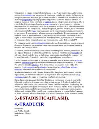 Una opinión al especto compartida por el autor es que "...en muchos casos, el creciente
numero de computadoraen los centros de enseñanza, en todos los niveles, de la misma se
interpreta como una prueba de que nos movemos hacia un modelo de modelo educativo
el cual el computadorjuega un papel muy importante. En mucho de estos estudios, se
acepta al menos de forma implícita, la hipótesis de que esta presencia creciente se debe al
éxito de las diferentes metodologías y proyectos que, a lo largo de estas tres ultimas
décadas se han ido sucediendo con el fin de aumentar la calidad de la educación mediante
un uso intensivo del computador... en nuestra opinión, en estos estudios, no se consideran
suficientemente la hipótesis inversa, es decir que la creciente presencia de computadores
en los centros de enseñanza es solo una consecuencia del éxito del computador en toda la
sociedad y que es precisamente en el entorno educativo donde está siendo mas difícil
lograr la utilización de los computadores de forma efectiva, a pesar que se su utilización
en este campo había empezado antes que en ningún otro sector de la sociedad."4
Por otra parte numerosas investigacionesrealizadas han demostrado que todavía es escaso
el numero de maestro que son usuarios de computadoras y que aún es menor los que la
emplean con fines educativos.
Es también común encontrar artículos sobre el tema la opinión bastante generalizada de
que a pesar de que en la última ha ocurrido una explosión cuantitativa del mercado del
software educativo, todavía no se ha logrado un promedio de calidad alta en estos y por
lo tanto, lastran la eficiencia del uso de las computadoras en la enseñanza.
Los docentes en muchos casos se encuentran atrapados ante tal avalancha de productos
sin tener herramientas para evaluar críticamente la calidad del software que se le ofrece.
Por tal razón entre los objetivos de la formación de los docentes en las NTIC debe
aparecer el entrenamiento en la selección, la revisión y la evaluación de software
educativo así como la integración curricular de estos2.
No obstante la existencia de criterios desfavorables, la opinión predominante entre los
especialistas, en informática educativa es no poner en duda las potencialidades de la
computadora para favorecer el proceso de enseñanza aprendizaje.
Hasta el presente se pueden identificar dos tipos de posiciones a la hora de insertar la
informática en los currículos escolares. Por un lado los que defienden la inclusión de
asignaturas relacionadas directamente con ésta en los diferentes planes de estudio y por
otro los que se inclinan por la modificación de los planes de estudio de las asignaturas del
plan estudio incorporando los elementos informáticos que se consideren convenientes.
Ambas posiciones no deben considerarse contrapuestas y en la generalidad de los casos
se tienen en cuenta a la hora de trabajar en el perfeccionamiento de los planes de estudio.
3.-ESTADISTICA(FLASH).
4.-TRADUCIR
undeniable
adj. Not be denied:
undeniable evidence.
area
 