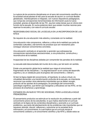 La ruptura de los encierros disciplinares en el seno del conocimiento científico en
la sociedad actual plantea el reto para la escuela de asumir un currículo flexible
globalizado, interdisciplinario e integrado, con nuevos dispositivos pedagógicos,
que rompa las concepciones transmisionistas de información pues la nueva
sociedad, gracias al desarrollo de las TIC, asumen estas tareas que en otrora eran
función de la escuela. En suma podemos decir que existen muchas razones para
repensar la escuela y con esta el currículo escolar:
RESPOSABILIDAD SOCIAL DE LA ESCUELA EN LA INCORPORACION DE LAS
NTICS
Se requiere de una educación más abierta y conectada con la realidad.
Una educación más comprensiva, reflexiva y critica de la realidad que parta de
contenidos culturales y del dominio de procesos que son necesarios para
conseguir alcanzar conocimientos concretos.
Una educación centrada en el aprender a aprender que sobrepasa las
concepciones reproductivas asociacionistas, a una productiva, constructiva y
reconstructiva de la realidad.
Incapacidad de las disciplinas aisladas por comprender las parcelas de la realidad.
La escuela está desconectada del mundo de la vida y por tal razón sin sentido.
Existe una percepción global de la realidad que niega el conocimiento
fragmentado de las disciplinas. (¨ la asignaturización va en contra del desarrollo
cognitivo y es un obstáculo para el progreso del conocimiento J. Delval¨).
Si bien la lógica digital del conocimiento, el hipertexto, la cultura virtual y la
virtualidad demandan una transformación profunda de la escuela, es importante
reconocer que existen otros elementos importantes que se deben recoger,
producto de los aportes de la pedagogía y la psicología del conocimiento
(psicología cognitiva), que tienen que recogerse y articularse con las NTIC, en los
procesos de enseñanza y aprendizaje.
ESTAMOS EN UN NUEVO TIPO DE SOCIEDAD, PERO LA ESCUELA SIGUE
PREMODERNA
El pensamiento productivo se estimula en la resolución de problemas a partir del
conocimiento previo de los estudiantes, lo que implica desmontar el currículo
centrado en la lógica de los contenidos disciplinares y acercarlo a un currículo
problémico, que parta del planteamiento de los problemas más importantes que se
requieren abordar, discutir, reflexionar y solucionar en la sociedad de la
información y el conocimiento; lo cual implica que el currículo recoja el
conocimiento cotidiano y el conocimiento científico y las NTIC y desde estos se
 