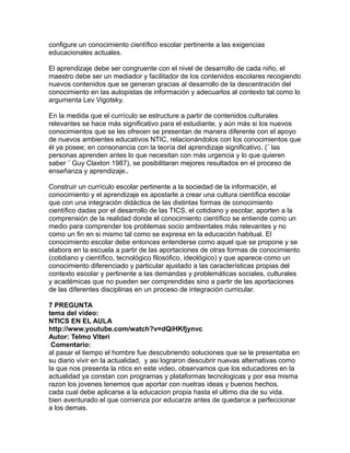 configure un conocimiento científico escolar pertinente a las exigencias
educacionales actuales.
El aprendizaje debe ser congruente con el nivel de desarrollo de cada niño, el
maestro debe ser un mediador y facilitador de los contenidos escolares recogiendo
nuevos contenidos que se generan gracias al desarrollo de la descentración del
conocimiento en las autopistas de información y adecuarlos al contexto tal como lo
argumenta Lev Vigotsky.
En la medida que el currículo se estructure a partir de contenidos culturales
relevantes se hace más significativo para el estudiante, y aún más si los nuevos
conocimientos que se les ofrecen se presentan de manera diferente con el apoyo
de nuevos ambientes educativos NTIC, relacionándolos con los conocimientos que
él ya posee; en consonancia con la teoría del aprendizaje significativo. (¨ las
personas aprenden antes lo que necesitan con más urgencia y lo que quieren
saber ¨ Guy Claxton 1987), se posibilitaran mejores resultados en el proceso de
enseñanza y aprendizaje..
Construir un currículo escolar pertinente a la sociedad de la información, el
conocimiento y el aprendizaje es apostarle a crear una cultura científica escolar
que con una integración didáctica de las distintas formas de conocimiento
científico dadas por el desarrollo de las TICS, el cotidiano y escolar, aporten a la
comprensión de la realidad donde el conocimiento científico se entiende como un
medio para comprender los problemas socio ambientales más relevantes y no
como un fin en si mismo tal como se expresa en la educación habitual. El
conocimiento escolar debe entonces entenderse como aquel que se propone y se
elabora en la escuela a partir de las aportaciones de otras formas de conocimiento
(cotidiano y científico, tecnológico filosófico, ideológico) y que aparece como un
conocimiento diferenciado y particular ajustado a las características propias del
contexto escolar y pertinente a las demandas y problemáticas sociales, culturales
y académicas que no pueden ser comprendidas sino a partir de las aportaciones
de las diferentes disciplinas en un proceso de integración curricular.
7 PREGUNTA
tema del video:
NTICS EN EL AULA
http://www.youtube.com/watch?v=dQiHKfjynvc
Autor: Telmo Viteri
Comentario:
al pasar el tiempo el hombre fue descubriendo soluciones que se le presentaba en
su diario vivir en la actualidad, y asi lograron descubrir nuevas alternativas como
la que nos presenta la ntics en este video, observamos que los educadores en la
actualidad ya constan con programas y plataformas tecnologicas y por esa misma
razon los jovenes tenemos que aportar con nuetras ideas y buenos hechos.
cada cual debe aplicarse a la educacion propia hasta el ultimo dia de su vida.
bien aventurado el que comienza por educarze antes de quedarce a perfeccionar
a los demas.
 