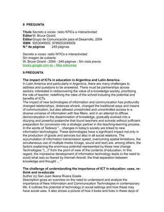 8 PREGUNTA
Título Secreto a voces: radio NTICs e interactividad
EditorW. Bruce Girard
EditorGrupo de Comunicación para el Desarrollo, 2004
ISBN 9253049502, 9789253049509
N.º de páginas 249 páginas
Secreto a voces: radio NTICs e interactividad
Sin imagen de cubierta
W. Bruce Girard - 2004 - 249 páginas - Sin vista previa
books.google.com.ec - Más ediciones
9 PREGUNTA
The impact of ICTs in education in Argentina and Latin America.
In Latin America and particularly in Argentina, there are many challenges to
address and questions to be answered. There must be partnerships across
sectors, interested in rediscovering the value of a knowledge society, prioritizing
the role of teacher, redefining the roles of the school including the potential and
benefits of ICTs.
The impact of new technologies of information and communication has profoundly
changed relationships, distances shrank, changed the traditional ways and means
of communication, but also allowed unrestricted and uncontrolled access to a
diverse universe of information with few filters, and in an attempt to diffuse
democratization in the dissemination of knowledge, gradually evolved into a
dizzying and powerful avalanche that found teachers and schools without sufficient
preparation for conversion into a strategic partner in the teaching-learning process.
In the words of Tedesco "... changes in today's society are linked to new
information technologies. These technologies have a significant impact not only in
the production of goods and services but also in all social relations. The
accumulation of information transmission speed, overcoming spatial limitations, the
simultaneous use of multiple media (image, sound and text) are, among others, the
factors explaining the enormous potential represented by these new change
Technologies "(...)" from the point of view of the contents of education. In this
regard, the impressive development of information technology leads to the need to
avoid what was so feared by Hannah Arendt: the final separation between
knowledge and thought ... "
The challenge of understanding the importance of ICT in education: uses, re-
think and re-educate
Author (s) San Juan Ileana Rivera Gisela
Description gives an overview on the need to understand and analyze the
importance of New Information and Communication Technologies in contemporary
life. It outlines the potential of technology in social settings and how these may
have social uses. It also shows a picture of how it looks and lives in these days of
 
