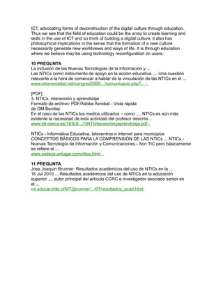 ICT, advocating forms of deconstruction of the digital culture through education.
Thus we see that the field of education could be the array to create learning and
skills in the use of ICT and so think of building a digital culture, it also has
philosophical implications in the sense that the formation of a new culture
necessarily generate new worldviews and ways of life. It is through education
where we believe may be using technology reconfiguration on users.
10 PREGUNTA
La inclusión de las Nuevas Tecnologías de la Información y ...
Las NTICs como instrumento de apoyo en la acción educativa. ... Una cuestión
relevante a la hora de comenzar a hablar de la vinculación de las NTICs en el ...
www.cibersocietat.net/congres2006/.../comunicacio.php?... -
[PDF]
3. NTICs, interacción y aprendizaje
Formato de archivo: PDF/Adobe Acrobat - Vista rápida
de GM Benítez
En el caso de las NTICs los medios utilizados – como .... NTICs es aún más
evidente la necesidad de esta actividad del profesor descrita ...
www.tdr.cesca.es/TESIS...//3NTIinteracciónyaprendizaje.pdf -
NTICs - Informática Educativa, telecentros e internet para municipios
CONCEPTOS BÁSICOS PARA LA COMPRENSIÓN DE LAS NTICs ... NTICs.-
Nuevas Tecnología de Información y Comunicaciones.- Son TIC pero básicamente
se refiere al ...
www.cedece.unlugar.com/ntics.html -
11 PREGUNTA
Jose Joaquin Brunner: Resultados académicos del uso de NTICs en la ...
16 Jul 2010 ... Resultados académicos del uso de NTICs en la educación
superior .... autor principal del artículo CCRC e investigador asociado senior en
el ...
mt.educarchile.cl/MT/jjbrunner/.../07/resultados_acad.html
 