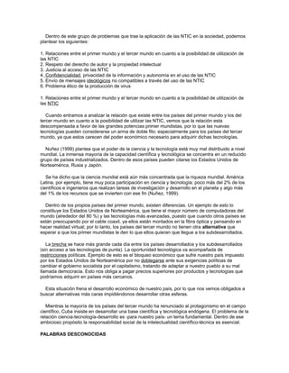 Dentro de este grupo de problemas que trae la aplicación de las NTIC en la sociedad, podemos
plantear los siguientes:
1. Relaciones entre el primer mundo y el tercer mundo en cuanto a la posibilidad de utilización de
las NTIC
2. Respeto del derecho de autor y la propiedad intelectual
3. Justicia al acceso de las NTIC
4. Confidencialidad, privacidad de la información y autonomía en el uso de las NTIC
5. Envío de mensajes ideológicos no compatibles a través del uso de las NTIC
6. Problema ético de la producción de virus
1. Relaciones entre el primer mundo y el tercer mundo en cuanto a la posibilidad de utilización de
las NTIC
Cuando entramos a analizar la relación que existe entre los países del primer mundo y los del
tercer mundo en cuanto a la posibilidad de utilizar las NTIC, vemos que la relación esta
descompensada a favor de las grandes potencias primer mundistas, por lo que las nuevas
tecnologías pueden considerarse un arma de doble filo; especialmente para los países del tercer
mundo, ya que estos carecen del poder económico necesario para adquirir dichas tecnologías.
Nuñez (1999) plantea que el poder de la ciencia y la tecnología está muy mal distribuido a nivel
mundial. La inmensa mayoría de la capacidad científica y tecnológica se concentra en un reducido
grupo de países industrializados. Dentro de esos países pueden citarse los Estados Unidos de
Norteamérica, Rusia y Japón.
Se ha dicho que la ciencia mundial está aún más concentrada que la riqueza mundial. América
Latina, por ejemplo, tiene muy poca participación en ciencia y tecnología: poco más del 2% de los
científicos e ingenieros que realizan tareas de investigación y desarrollo en el planeta y algo más
del 1% de los recursos que se invierten con ese fin (Nuñez, 1999).
Dentro de los propios países del primer mundo, existen diferencias. Un ejemplo de esto lo
constituye los Estados Unidos de Norteamérica, que tiene el mayor número de computadoras del
mundo (alrededor del 80 %) y las tecnologías más avanzadas, puesto que cuando otros países se
están preocupando por el cable coaxil, ya ellos están montados en la fibra óptica y pensando en
hacer realidad virtual; por lo tanto, los países del tercer mundo no tienen otra alternativa que
esperar a que los primer mundistas le den lo que ellos quieran que llegue a los subdesarrollados.
La brecha se hace más grande cada día entre los países desarrollados y los subdesarrollados
(sin acceso a las tecnologías de punta). La oportunidad tecnológica va acompañada de
restricciones políticas. Ejemplo de esto es el bloqueo económico que sufre nuestro país impuesto
por los Estados Unidos de Norteamérica por no doblegarse ante sus exigencias políticas de
cambiar el gobierno socialista por el capitalismo, tratando de adaptar a nuestro pueblo a su mal
llamada democracia. Esto nos obliga a pagar precios superiores por productos y tecnologías que
podríamos adquirir en países más cercanos.
Esta situación frena el desarrollo económico de nuestro país, por lo que nos vemos obligados a
buscar alternativas más caras impidiéndonos desarrollar otras esferas.
Mientras la mayoría de los países del tercer mundo ha renunciado al protagonismo en el campo
científico, Cuba insiste en desarrollar una base científica y tecnológica endógena. El problema de la
relación ciencia-tecnología-desarrollo es -para nuestro país- un tema fundamental. Dentro de ese
ambicioso propósito la responsabilidad social de la intelectualidad científico-técnica es esencial.
PALABRAS DESCONOCIDAS
 